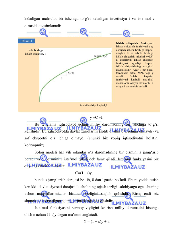  
 
keladigan mahsulot bir ishchiga toʻgʻri keladigan invetitsiya i va isteʼmol c 
oʻrtasida taqsimlanadi: 
 
 
y =C +I. 
Bu tenglama iqtisodiyot uchun milliy daromadning bir ishchiga toʻgʻri 
kelishidir. Bu iqtisodiyotda davlat xaridlarini (sotib olishni oʻz ichiga olmaydi) va 
sof eksportni oʻz ichiga olmaydi (chunki biz yopiq iqtisodiyotni holatini 
koʻryapmiz). 
Solou modeli har yili odamlar oʻz daromadining bir qismini s jamgʻarib 
boradi va bir qismini c isteʼmol qiladi deb faraz qiladi. Iste’mol funksiyasini biz 
quyidagicha ifodalaymiz: 
 
 
 
 
C=(1 −s)y, 
bunda s jamgʻarish darajasi boʻlib, 0 dan 1gacha boʻladi. Shuni yodda tutish 
kerakki, davlat siyosati darajasida aholining tejash tezligi salohiyatga ega, shuning 
uchun maqsadlarimizdan biri uni tezligini saqlab qolishdir. Biroq endi biz 
shunchaki koʻrsatilgan s jamgʻarma darajasida olishdir.  
Isteʼmol funksiyasini sarmoyaviyligini koʻrish milliy daromadni hisobga 
olish c uchun (1-s)y degan maʼnoni anglatadi. 
Y = (1 − s)y + i. 
  Ishchi boshiga  
ishlab chiqarish, y 
ishchi boshiga kapital, k 
Ishlab chiqarish funksiyasi 
Ishlab chiqarish funksiyasi qay 
darajada ishchi boshiga kapital 
miqdori k ni ishchi boshiga 
ishlab chiqarish miqdori y=f(k) 
ni ifodalaydi. Ishlab chiqarish 
funksiyasi 
qiyaligi 
kapital 
ishlab chiqarishning marginal 
mahsulotidir: Agar k bir birlik 
tomonidan ortsa, MPK taga у 
ortadi. 
Ishlab 
chiqarish 
funksiyasi 
kapitali 
marginal 
mahsulotni ozayib koʻrsatib, к 
oshgani sayin tekis boʻladi. 
 Chiqish, f(k) 
