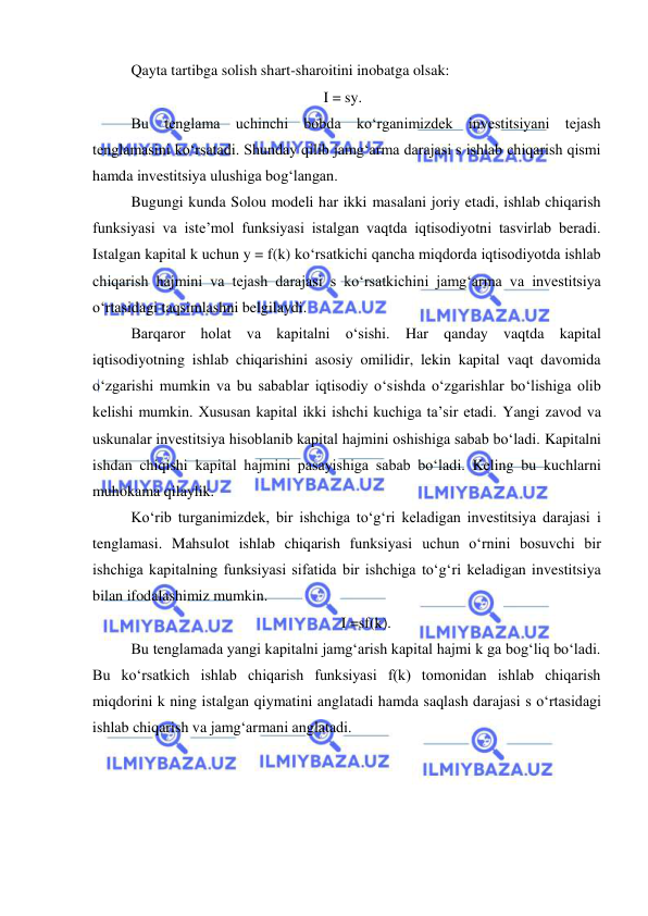  
 
Qayta tartibga solish shart-sharoitini inobatga olsak: 
 
 
 
 
 
I = sy. 
Bu tenglama uchinchi bobda koʻrganimizdek investitsiyani tejash 
tenglamasini koʻrsatadi. Shunday qilib jamgʻarma darajasi s ishlab chiqarish qismi 
hamda investitsiya ulushiga bogʻlangan. 
Bugungi kunda Solou modeli har ikki masalani joriy etadi, ishlab chiqarish 
funksiyasi va iste’mol funksiyasi istalgan vaqtda iqtisodiyotni tasvirlab beradi. 
Istalgan kapital k uchun y = f(k) koʻrsatkichi qancha miqdorda iqtisodiyotda ishlab 
chiqarish hajmini va tejash darajasi s koʻrsatkichini jamgʻarma va investitsiya 
oʻrtasidagi taqsimlashni belgilaydi. 
Barqaror holat va kapitalni oʻsishi. Har qanday vaqtda kapital 
iqtisodiyotning ishlab chiqarishini asosiy omilidir, lekin kapital vaqt davomida 
oʻzgarishi mumkin va bu sabablar iqtisodiy oʻsishda oʻzgarishlar boʻlishiga olib 
kelishi mumkin. Xususan kapital ikki ishchi kuchiga taʼsir etadi. Yangi zavod va 
uskunalar investitsiya hisoblanib kapital hajmini oshishiga sabab boʻladi. Kapitalni 
ishdan chiqishi kapital hajmini pasayishiga sabab boʻladi. Keling bu kuchlarni 
muhokama qilaylik.  
Koʻrib turganimizdek, bir ishchiga toʻgʻri keladigan investitsiya darajasi i 
tenglamasi. Mahsulot ishlab chiqarish funksiyasi uchun oʻrnini bosuvchi bir 
ishchiga kapitalning funksiyasi sifatida bir ishchiga toʻgʻri keladigan investitsiya 
bilan ifodalashimiz mumkin. 
I =sf(k). 
Bu tenglamada yangi kapitalni jamgʻarish kapital hajmi k ga bogʻliq boʻladi. 
Bu koʻrsatkich ishlab chiqarish funksiyasi f(k) tomonidan ishlab chiqarish 
miqdorini k ning istalgan qiymatini anglatadi hamda saqlash darajasi s oʻrtasidagi 
ishlab chiqarish va jamgʻarmani anglatadi.   
