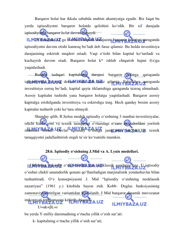  
 
Barqaror holat har ikkala sababda muhim ahamiyatga egadir. Biz faqat bu 
yerda iqtisodiyotni barqaror holatda qolishini koʻrdik. Bir xil darajada 
iqtisodiyotda barqaror holat davom etmaydi.  
28.4-rasmda k1 ga oʻxshash kapital darajasini barqaror holatiga qaraganda 
iqtisodiyotni davom etishi kamroq boʻladi deb faraz qilamiz. Bu holda investitsiya 
darajasining eskirish miqdori ortadi. Vaqt oʻtishi bilan kapital koʻtariladi va 
kuchayish davom etadi. Barqaror holat k* ishlab chiqarish hajmi f(x)ga 
yaqinlashadi. 
Bundan 
tashqari 
kapitalning 
darajasi 
barqaror 
holatga 
qaraganda 
iqtisodiyotda koʻproq davom etadi deb faraz qilamiz. Eskirishga qaraganda 
investitsiya ozroq boʻladi, kapital qayta tiklanishiga qaraganda tezroq almashadi. 
Asosiy kapitalni tushishi yana barqaror holatga yaqinlashadi. Barqaror asosiy 
kapitalga erishilganda investitsiya va eskirishga teng. Hech qanday bosim asosiy 
kapitalni tushurib yoki koʻtara olmaydi.  
Shunday qilib, R.Solou modeli iqtisodiy oʻsishning 3 manbai-investitsiyalar, 
ishchi kuchi soni va texnik taraqqiyot oʻrtasidagi oʻzaro aloqadorlikni yoritish 
imkonini beradi. Davlat iqtisodiy oʻsishga jamgʻarma me’yori va texnik 
taraqqiyotni jadallashtirish orqali ta’sir koʻrsatishi mumkin. 
 
28.6. Iqtisodiy oʻsishning J.Mid va A. Lyuis modellari. 
 
J.Midning iqtisodiy oʻsish modeli ham neoklassik asoslarga ega. U iqtisodiy 
oʻsishni chekli unumdorlik qonuni qoʻllaniladigan marjinalistik yondashuvlar bilan 
tushuntiradi. Oʻz konsepsiyasini J. Mid “Iqtisodiy oʻsishning neoklassik 
nazariyasi” (1961 y.) kitobida bayon etdi. Kobb- Duglas funksiyasining 
zamonaviylashtirilgan variantidan foydalanib, J Mid barqaror dinamik muvozanat 
imkoniyati tenglamasini keltirib chiqardi:        
        U=αk+βL+r 
bu yerda Y-milliy daromadning oʻrtacha yillik oʻsish surʼati: 
   k- kapitalning oʻrtacha yillik oʻsish sur’ati; 
