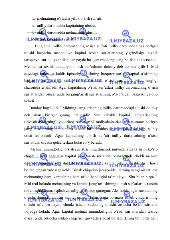  
 
   L- mehnatning oʻrtacha yillik oʻsish sur’ati; 
   α- milliy daromadda kapitalning ulushi; 
   β- milliy daromadda mehnatning ulushi; 
   r- texnik taraqqiyot sur’ati. 
 
Tenglama, milliy daromadning oʻsish sur’ati milliy daromadda ega boʻlgan 
ulushi boʻyicha mehnat va kapital oʻsish sur’atlarining yigʻindisiga texnik 
taraqqiyot sur’ati qoʻshilishidan paydo boʻlgan miqdorga teng boʻlishini koʻrsatadi. 
Mehnat va texnik taraqqiyot oʻsish sur’atlarini doimiy deb taxmin qilib J. Mid 
quyidagi xulosaga keldi: iqtisodiy oʻsishning barqaror sur’ati kapital oʻsishning 
barqaror sur’atlari va uning milliy daromad oʻsish sur’atlari bilan tengligi 
sharoitida erishiladi. Agar kapitalning oʻsish sur’atlari milliy daromadning oʻsish 
sur’atlaridan oshsa, unda bu jamgʻarish sur’atlarining oʻz-oʻzidan pasayishiga olib 
keladi. 
Bunday bogʻliqlik J.Midning jamgʻarishning milliy daromaddagi ulushi doimiy 
deb shart kiritganligining natijasidir. Shu sababli kapital jamgʻarishning 
(investitsiyalarning) yuqoriroq sur’atlarini moliyalashtirish uchun zarur boʻlgan 
jamgʻarmalarning qoʻshimcha oʻsishi birinchisidan orqada qoladi va unga salbiy 
ta’sir koʻrsatadi. Agar kapitalning oʻsish sur’ati milliy daromadning oʻsish 
sur’atidan orqada qolsa teskari holat roʻy beradi. 
 Mehnat unumdorligi oʻsish sur’atlarining dinamik muvozanatga ta’sirini koʻrib 
chiqib J. Mid agar ular kapital jamgʻarish sur’atidan oshsa unda chekli mehnat 
unumdorligining pasayishi natijasida mehnatning kapital bilan almashtirilishi hosil 
boʻladi degan xulosaga keldi. Ishlab chiqarish jarayonida ularning yangi nisbati esa 
mehnatning ham, kapitalning ham toʻliq bandligini ta’minlaydi. Shu bilan birga J. 
Mid real holatda mehnatning va kapital jamgʻarilishining oʻsish sur’atlari oʻrtasida 
muvofiqlikka amal qilish zarurligiga e’tibor qaratgan. Aks holda, agar mehnatning 
oʻsishi shunga muvofiq kapital oshishi bilan birga bormasa ishlab chiqarishning 
oʻsishi roʻy bermaydi, chunki ishchi kuchining oʻsishi ortiqcha boʻlib ishsizlik 
vujudga keladi. Agar kapital mehnat unumdorligini oʻsish sur’atlaridan tezroq 
oʻssa, unda ortiqcha ishlab chiqarish quvvatlari hosil boʻladi. Biroq bu holda ham 
