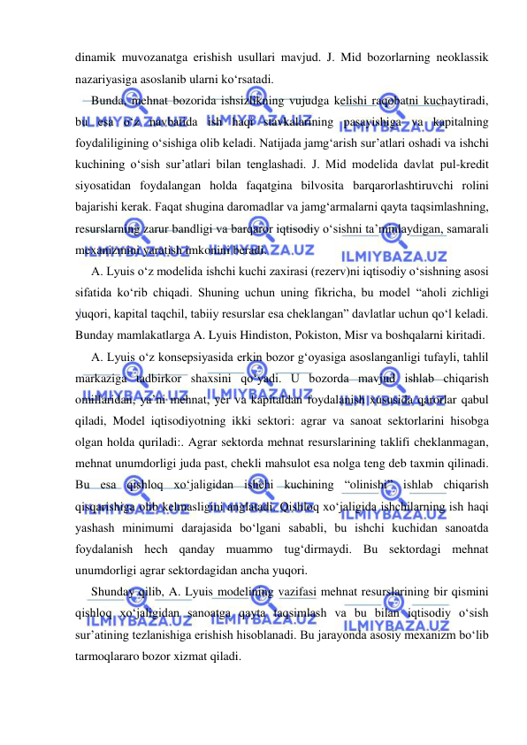  
 
dinamik muvozanatga erishish usullari mavjud. J. Mid bozorlarning neoklassik 
nazariyasiga asoslanib ularni koʻrsatadi. 
Bunda, mehnat bozorida ishsizlikning vujudga kelishi raqobatni kuchaytiradi, 
bu esa oʻz navbatida ish haqi stavkalarining pasayishiga va kapitalning 
foydaliligining oʻsishiga olib keladi. Natijada jamgʻarish sur’atlari oshadi va ishchi 
kuchining oʻsish sur’atlari bilan tenglashadi. J. Mid modelida davlat pul-kredit 
siyosatidan foydalangan holda faqatgina bilvosita barqarorlashtiruvchi rolini 
bajarishi kerak. Faqat shugina daromadlar va jamgʻarmalarni qayta taqsimlashning, 
resurslarning zarur bandligi va barqaror iqtisodiy oʻsishni ta’minlaydigan, samarali 
mexanizmini yaratish imkonini beradi. 
A. Lyuis oʻz modelida ishchi kuchi zaxirasi (rezerv)ni iqtisodiy oʻsishning asosi 
sifatida koʻrib chiqadi. Shuning uchun uning fikricha, bu model “aholi zichligi 
yuqori, kapital taqchil, tabiiy resurslar esa cheklangan” davlatlar uchun qoʻl keladi. 
Bunday mamlakatlarga A. Lyuis Hindiston, Pokiston, Misr va boshqalarni kiritadi.  
A. Lyuis oʻz konsepsiyasida erkin bozor gʻoyasiga asoslanganligi tufayli, tahlil 
markaziga tadbirkor shaxsini qoʻyadi. U bozorda mavjud ishlab chiqarish 
omillaridan, ya’ni mehnat, yer va kapitaldan foydalanish xususida qarorlar qabul 
qiladi, Model iqtisodiyotning ikki sektori: agrar va sanoat sektorlarini hisobga 
olgan holda quriladi:. Agrar sektorda mehnat resurslarining taklifi cheklanmagan, 
mehnat unumdorligi juda past, chekli mahsulot esa nolga teng deb taxmin qilinadi. 
Bu esa qishloq xoʻjaligidan ishchi kuchining “olinishi” ishlab chiqarish 
qisqarishiga olib kelmasligini anglatadi. Qishloq xoʻjaligida ishchilarning ish haqi 
yashash minimumi darajasida boʻlgani sababli, bu ishchi kuchidan sanoatda 
foydalanish hech qanday muammo tugʻdirmaydi. Bu sektordagi mehnat 
unumdorligi agrar sektordagidan ancha yuqori. 
Shunday qilib, A. Lyuis modelining vazifasi mehnat resurslarining bir qismini 
qishloq xoʻjaligidan sanoatga qayta taqsimlash va bu bilan iqtisodiy oʻsish 
sur’atining tezlanishiga erishish hisoblanadi. Bu jarayonda asosiy mexanizm boʻlib 
tarmoqlararo bozor xizmat qiladi. 
