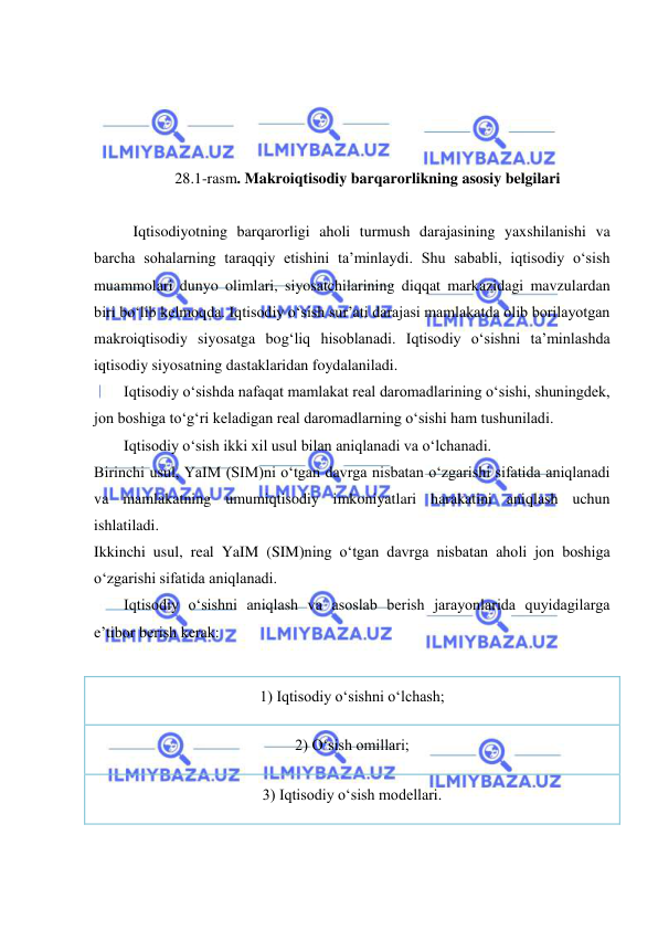  
 
 
 
 
 
28.1-rasm. Makroiqtisodiy barqarorlikning asosiy belgilari 
 
Iqtisodiyotning barqarorligi aholi turmush darajasining yaxshilanishi va 
barcha sohalarning taraqqiy etishini ta’minlaydi. Shu sababli, iqtisodiy o‘sish 
muammolari dunyo olimlari, siyosatchilarining diqqat markazidagi mavzulardan 
biri bo‘lib kelmoqda. Iqtisodiy o‘sish sur’ati darajasi mamlakatda olib borilayotgan 
makroiqtisodiy siyosatga bogʻliq hisoblanadi. Iqtisodiy o‘sishni ta’minlashda 
iqtisodiy siyosatning dastaklaridan foydalaniladi. 
Iqtisodiy oʻsishda nafaqat mamlakat real daromadlarining oʻsishi, shuningdek, 
jon boshiga toʻgʻri keladigan real daromadlarning oʻsishi ham tushuniladi. 
Iqtisodiy oʻsish ikki xil usul bilan aniqlanadi va oʻlchanadi. 
Birinchi usul, YaIM (SIM)ni oʻtgan davrga nisbatan oʻzgarishi sifatida aniqlanadi 
va mamlakatning umumiqtisodiy imkoniyatlari harakatini aniqlash uchun 
ishlatiladi. 
Ikkinchi usul, real YaIM (SIM)ning oʻtgan davrga nisbatan aholi jon boshiga 
oʻzgarishi sifatida aniqlanadi. 
Iqtisodiy oʻsishni aniqlash va asoslab berish jarayonlarida quyidagilarga 
e’tibor berish kerak: 
 
1) Iqtisodiy oʻsishni oʻlchash; 
2) Oʻsish omillari; 
3) Iqtisodiy oʻsish modellari. 
 
