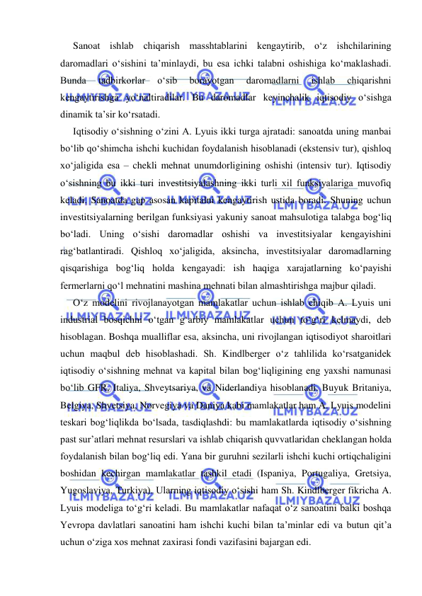  
 
Sanoat ishlab chiqarish masshtablarini kengaytirib, oʻz ishchilarining 
daromadlari oʻsishini ta’minlaydi, bu esa ichki talabni oshishiga koʻmaklashadi. 
Bunda 
tadbirkorlar 
oʻsib 
borayotgan 
daromadlarni 
ishlab 
chiqarishni 
kengaytirishga yoʻnaltiradilar. Bu daromadlar keyinchalik iqtisodiy oʻsishga 
dinamik ta’sir koʻrsatadi. 
Iqtisodiy oʻsishning oʻzini A. Lyuis ikki turga ajratadi: sanoatda uning manbai 
boʻlib qoʻshimcha ishchi kuchidan foydalanish hisoblanadi (ekstensiv tur), qishloq 
xoʻjaligida esa – chekli mehnat unumdorligining oshishi (intensiv tur). Iqtisodiy 
oʻsishning bu ikki turi investitsiyalashning ikki turli xil funksiyalariga muvofiq 
keladi. Sanoatda gap asosan kapitalni kengaytirish ustida boradi. Shuning uchun 
investitsiyalarning berilgan funksiyasi yakuniy sanoat mahsulotiga talabga bogʻliq 
boʻladi. Uning oʻsishi daromadlar oshishi va investitsiyalar kengayishini 
ragʻbatlantiradi. Qishloq xoʻjaligida, aksincha, investitsiyalar daromadlarning 
qisqarishiga bogʻliq holda kengayadi: ish haqiga xarajatlarning koʻpayishi 
fermerlarni qoʻl mehnatini mashina mehnati bilan almashtirishga majbur qiladi. 
Oʻz modelini rivojlanayotgan mamlakatlar uchun ishlab chiqib A. Lyuis uni 
industrial bosqichni oʻtgan gʻarbiy mamlakatlar uchun toʻgʻri kelmaydi, deb 
hisoblagan. Boshqa mualliflar esa, aksincha, uni rivojlangan iqtisodiyot sharoitlari 
uchun maqbul deb hisoblashadi. Sh. Kindlberger oʻz tahlilida koʻrsatganidek 
iqtisodiy oʻsishning mehnat va kapital bilan bogʻliqligining eng yaxshi namunasi 
boʻlib GFR, Italiya, Shveytsariya, va Niderlandiya hisoblanadi. Buyuk Britaniya, 
Belgiya, Shvetsiya, Norvegiya va Daniya kabi mamlakatlar ham A. Lyuis modelini 
teskari bogʻliqlikda boʻlsada, tasdiqlashdi: bu mamlakatlarda iqtisodiy oʻsishning 
past sur’atlari mehnat resurslari va ishlab chiqarish quvvatlaridan cheklangan holda 
foydalanish bilan bogʻliq edi. Yana bir guruhni sezilarli ishchi kuchi ortiqchaligini 
boshidan kechirgan mamlakatlar tashkil etadi (Ispaniya, Portugaliya, Gretsiya, 
Yugoslaviya, Turkiya). Ularning iqtisodiy oʻsishi ham Sh. Kindlberger fikricha A. 
Lyuis modeliga toʻgʻri keladi. Bu mamlakatlar nafaqat oʻz sanoatini balki boshqa 
Yevropa davlatlari sanoatini ham ishchi kuchi bilan ta’minlar edi va butun qit’a 
uchun oʻziga xos mehnat zaxirasi fondi vazifasini bajargan edi.  
