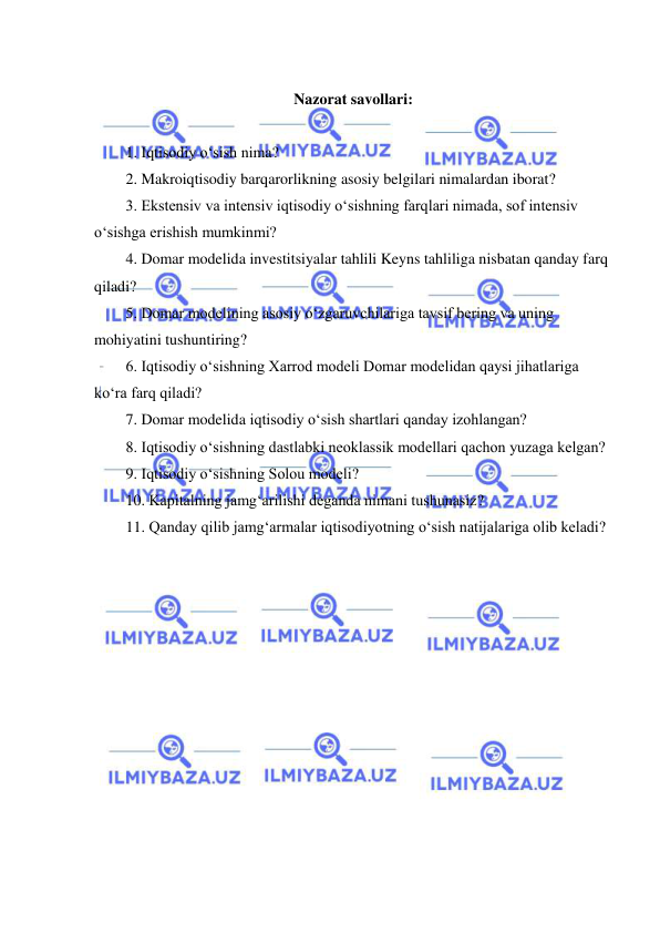  
 
 
Nazorat savollari: 
 
1. Iqtisodiy oʻsish nima? 
2. Makroiqtisodiy barqarorlikning asosiy belgilari nimalardan iborat? 
3. Ekstensiv va intensiv iqtisodiy oʻsishning farqlari nimada, sof intensiv 
oʻsishga erishish mumkinmi? 
4. Domar modelida investitsiyalar tahlili Keyns tahliliga nisbatan qanday farq 
qiladi? 
5. Domar modelining asosiy oʻzgaruvchilariga tavsif bering va uning 
mohiyatini tushuntiring? 
6. Iqtisodiy oʻsishning Xarrod modeli Domar modelidan qaysi jihatlariga 
koʻra farq qiladi? 
7. Domar modelida iqtisodiy oʻsish shartlari qanday izohlangan? 
8. Iqtisodiy oʻsishning dastlabki neoklassik modellari qachon yuzaga kelgan? 
9. Iqtisodiy oʻsishning Solou modeli? 
10. Kapitalning jamgʻarilishi deganda nimani tushunasiz? 
11. Qanday qilib jamgʻarmalar iqtisodiyotning oʻsish natijalariga olib keladi? 
 
 
 
