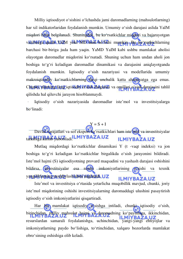  
 
Milliy iqtisodiyot oʻsishini oʻlchashda jami daromadlarning (mahsulotlarning) 
har xil indikatorlaridan foydalanish mumkin. Umumiy oʻsish darajasi aslida YaIM 
miqdori bilan belgilanadi. Shuningdek, bu koʻrsatkichlar miqdori va bajarayotgan 
vazifasiga qarab YaIM yoki MD ham boʻlishi mumkin. Bu koʻrsatkichlarning 
barchasi bir-biriga juda ham yaqin. YaMD YaIM kabi ushbu mamlakat aholisi 
olayotgan daromadlar miqdorini koʻrsatadi. Shuning uchun ham undan aholi jon 
boshiga toʻgʻri keladigan daromadlar dinamikasi va darajasini aniqlayotganda 
foydalanish mumkin. Iqtisodiy oʻsish nazariyasi va modellarida umumiy 
makroiqtisodiy koʻrsatkichlarning farqi unchalik katta ahamiyatga ega emas. 
Chunki, ularning farqi iqtisodiy oʻsish chegarasi va omillari oʻsish darajasini tahlil 
qilishda hal qiluvchi jarayon hisoblanmaydi. 
Iqtisodiy oʻsish nazariyasida daromadlar iste’mol va investitsiyalarga 
boʻlinadi: 
 
Y = S + I 
Davlat xarajatlari va sof eksport koʻrsatkichlari ham iste’mol va investitsiyalar 
tarkibiga kiritib yuboriladi. 
Mutlaq miqdordagi koʻrsatkichlar dinamikasi Y (t -vaqt indeksi) va jon 
boshiga toʻgʻri keladigan koʻrsatkichlar birgalikda oʻsish jarayonini bildiradi. 
Iste’mol hajmi (S) iqtisodiyotning provard maqsadini va yashash darajasi oshishini 
bildirsa, 
investitsiyalar 
esa 
resurs 
imkoniyatlarining 
oʻsishi 
va 
texnik 
yangiliklarning moddiylashishini anglatadi. 
Iste’mol va investitsiya oʻrtasida yetarlicha muqobillik mavjud, chunki, joriy 
iste’mol miqdorining oshishi investitsiyalarning daromaddagi ulushini pasaytirish 
iqtisodiy oʻsish imkoniyatlarini qisqartiradi. 
Har bir mamlakat iqtisodiy oʻsishga intiladi, chunki iqtisodiy oʻsish, 
birinchidan, milliy mahsulot hajmi va daromadning koʻpayishiga, ikkinchidan, 
resurslardan samarali foydalanishga, uchinchidan, yangi-yangi ehtiyojlar va 
imkoniyatlarning paydo boʻlishiga, toʻrtinchidan, xalqaro bozorlarda mamlakat 
obroʻsining oshishiga olib keladi. 
