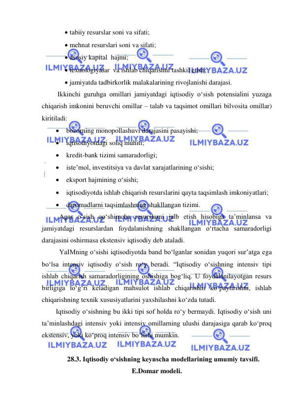  
 
 tabiiy resurslar soni va sifati; 
 mehnat resurslari soni va sifati; 
 asosiy kapital hajmi; 
 texnologiyalar va ishlab chiqarishni tashkil etish; 
 jamiyatda tadbirkorlik malakalarining rivojlanishi darajasi. 
 Ikkinchi guruhga omillari jamiyatdagi iqtisodiy oʻsish potensialini yuzaga 
chiqarish imkonini beruvchi omillar – talab va taqsimot omillari bilvosita omillar) 
kiritiladi: 
 bozorning monopollashuvi darajasini pasayishi; 
 iqtisodiyotdagi soliq muhiti; 
 kredit-bank tizimi samaradorligi; 
 iste’mol, investitsiya va davlat xarajatlarining oʻsishi; 
 eksport hajmining oʻsishi; 
 iqtisodiyotda ishlab chiqarish resurslarini qayta taqsimlash imkoniyatlari; 
 daromadlarni taqsimlashning shakllangan tizimi. 
  
Agar oʻsish qoʻshimcha resurslarni jalb etish hisobiga ta’minlansa va 
jamiyatdagi resurslardan foydalanishning shakllangan oʻrtacha samaradorligi 
darajasini oshirmasa ekstensiv iqtisodiy deb ataladi. 
  
YaIMning oʻsishi iqtisodiyotda band boʻlganlar sonidan yuqori sur’atga ega 
boʻlsa intensiv iqtisodiy oʻsish roʻy beradi. “Iqtisodiy oʻsishning intensiv tipi 
ishlab chiqarish samaradorligining oshishiga bogʻliq. U foydalanilayotgan resurs 
birligiga toʻgʻri keladigan mahsulot ishlab chiqarishni koʻpaytirishni, ishlab 
chiqarishning texnik xususiyatlarini yaxshilashni koʻzda tutadi.  
Iqtisodiy oʻsishning bu ikki tipi sof holda roʻy bermaydi. Iqtisodiy oʻsish uni 
ta’minlashdagi intensiv yoki intensiv omillarning ulushi darajasiga qarab koʻproq 
ekstensiv, yoki koʻproq intensiv boʻlishi mumkin. 
 
28.3. Iqtisodiy oʻsishning keynscha modellarining umumiy tavsifi. 
E.Domar modeli. 
