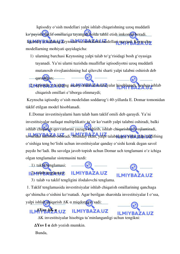  
 
 
 
Iqtisodiy oʻsish modellari yalpi ishlab chiqarishning uzoq muddatli 
koʻpayishi taklif omillariga tayangan holda tahlil etish imkonini beradi.  
 Iqtisodiy oʻsishning keynscha va neokllasik modellari mavjud. Keynscha 
modellarning mohiyati quyidagicha: 
1) ularning barchasi Keynsning yalpi talab toʻgʻrisidagi bosh gʻoyasiga 
tayanadi. Ya’ni ularni tuzishda mualliflar iqtisodiyotni uzoq muddatli 
mutanosib rivojlanishining hal qiluvchi sharti yalpi talabni oshirish deb 
qarashgan; 
2) iqtisodiy oʻsishning asosiy omili investitsiyalar hisoblanadi, boshqa ishlab 
chiqarish omillari e’tiborga olinmaydi; 
 Keynscha iqtisodiy oʻsish modelidan soddarogʻi 40-yillarda E. Domar tomonidan 
taklif etilgan model hisoblanadi. 
 
 
 
   E.Domar investitsiyalarni ham talab ham taklif omili deb qaraydi. Ya’ni 
investitsiyalar nafaqat multiplikativ ta’sir koʻrsatib yalpi talabni oshiradi, balki 
ishlab chiqarish quvvatlarini yuzaga keltirib, ishlab chiqarishni rivojlantiradi, 
tovarldar taklifini oshiradi. Shunday ekan, yalpi talabning oʻsishi yalpi taklifning 
oʻsishiga teng boʻlishi uchun investitsiyalar qanday oʻsishi kerak degan savol 
paydo boʻladi. Bu savolga javob topish uchun Domar uch tenglamani oʻz ichiga 
olgan tenglamalar sistemasini tuzdi: 
1) taklif tenglamasi; 
2) talab tenglamasi; 
3) talab va taklif tengligini ifodalovchi tenglama. 
 1. Taklif tenglamasida investitsiyalar ishlab chiqarish omillarining qanchaga 
qoʻshimcha oʻsishini koʻrsatadi. Agar berilgan sharoitda investitsiyalar I oʻssa, 
yalpi ishlab chiqarish K α miqdorga oʻsadi: 
Ys= K α , 
 K investitsiyalar hisobiga ta’minlanganligi uchun tengikni: 
Ys= I α deb yozish mumkin.  
 Bunda, 
