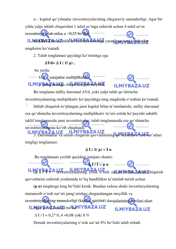  
 
α – kapital qoʻyilmalar (investitsiyalar)ning chegaraviy unumdorligi. Agar bir 
yilda yalpi ishlab chiqarishni 1 mlrd soʻmga oshirish uchun 4 mlrd soʻm 
investitsiya talab etilsa α =0,25 boʻladi.  
α=Ys / I bir soʻmlik investitsiya hisobiga yaratilgan yangi mahsulot 
miqdorini koʻrsatadi. 
2. Talab tenglamasi quyidagi koʻrinishga ega 
           Yd=  I ( 1/ μ) ,    
 bu yerda: 
     1/ μ – xarajatlar multiplikatori,  
     μ–jamgʻarishga chegaralangan moyillik. 
Bu tenglama milliy daromad Yd, yoki yalpi talab qoʻshimcha 
investitsiyalarning multiplikativ koʻpayishiga teng miqdorda oʻsishini koʻrsatadi.  
Ishlab chiqarish toʻplangan jami kapital bilan ta’minlanishi, milliy daromad 
esa qoʻshimcha investitsiyalarning multiplikativ ta’siri ostida koʻpayishi sababli 
taklif tenglamasida jami investitsiyalar, talab tenglamasida esa qoʻshimcha 
investitsiyalargina koʻrib chiqilaadi. 
3. Daromadlar va ishlab chiqarish quvvatlarining qoʻshimcha oʻsish sur’atlari 
tengligi tenglamasi: 
 I ( 1/ μ) = I α 
 Bu tenglamani yechib quyidagi natijani olamiz: 
 I / I = μ α 
( I / I ) – investitsiyalarning yillik oʻsish sur’ati boʻlib, ishlab chiqarish 
quvvatlarini oshirish yordamida toʻliq bandlilikni ta’minlab turish uchun 
(μ α) miqdorga teng boʻlishi kerak. Bundan xulosa shuki investitsiyalarning 
mutanosib oʻsish sur’ati jamgʻarishga chegaralangan moyillik va 
investitsiyalarning unumdorligi (kapital qaytimi) darajalarining hosilasi ekan. 
Agar μ = 0,2 α=0,4 boʻlsa 
  I / I = 0,2* 0,.4 =0,08 yoki 8 % 
Demak investitsiyalarning oʻsish sur’ati 8% boʻlishi talab etiladi. 
