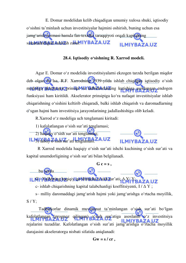  
 
 
E. Domar modelidan kelib chiqadigan umumiy xulosa shuki, iqtisodiy 
oʻsishni ta’minlash uchun investitsiyalar hajmini oshirish, buning uchun esa 
jamgʻarish normasi hamda fan-texnika taraqqiyoti orqali kapitalning 
samaradorligini oshirish zarur. 
 
28.4. Iqtisodiy oʻsishning R. Xarrod modeli. 
 
Agar E. Domar oʻz modelida investitsiyalarni ekzogen tarzda berilgan miqdor 
deb olgan boʻlsa, R.F. Xarrodning 1939-yilda ishlab chiqilgan iqtisodiy oʻsish 
modeliga akselerator prinsipi va tadbirkorlarning kutishiga asoslangan endogen 
funksiyasi ham kiritildi. Akselerator prinsipiga koʻra nafaqat investitsiyalar ishlab 
chiqarishning oʻsishini keltirib chiqaradi, balki ishlab chiqarish va daromadlarning 
oʻsgan hajmi ham investitsiya jarayonlarining jadallashishiga olib keladi. 
R.Xarrod oʻz modeliga uch tenglamani kiritadi: 
1) kafolatlangan oʻsish sur’ati tenglamasi; 
2) haqiqiy oʻsish sur’ati tenglamasi; 
3) tabiiy oʻsish sur’ati tenglamasi. 
  R Xarrod modelida haqiqiy oʻsish sur’ati ishchi kuchining oʻsish sur’ati va 
kapital unumdorligining oʻsish sur’ati bilan belgilanadi.  
G c = s , 
   bu yerda 
G - YaIMning haqiqiy qoʻshimcha oʻsish sur’ati; Δ Y/ Y; 
c- ishlab chiqarishning kapital talabchanligi koeffitsiyenti, I / Δ Y ; 
s– milliy daromaddagi jamgʻarish hajmi yoki jamgʻarishga oʻrtacha moyillik, 
S / Y; 
   Tadbirkorlar dinamik muvozanat ta’minlangan oʻsish sur’ati boʻlgan 
kafolatlangan (prognoz qilingan) oʻsish sur’atiga asoslanib oʻz investitsiya 
rejalarini tuzadilar. Kafolatlangan oʻsish sur’ati jamgʻarishga oʻrtacha moyillik 
darajasini akseleratorga nisbati sifatida aniqlanadi: 
Gw = s / cr , 
