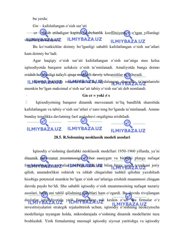  
 
bu yerda: 
Gw – kafolatlangan oʻsish sur’ati 
 cr – talab etiladigan kapital talabchanlik koeffitsiyenti ( oʻtgan yillardagi 
shakllangan darajasi); 
Bu koʻrsatkichlar doimiy boʻlganligi sababli kafolatlangan oʻsish sur’atlari 
ham doimiy boʻladi. 
Agar haqiqiy oʻsish sur’ati kafolatlangan oʻsish sur’atiga mos kelsa 
iqtisodiyotda barqaror uzluksiz oʻsish ta’minlanadi. Amaliyotda bunga doimo 
erishib boʻlmasligi tufayli qisqa muddatli davriy tebranishlar roʻy beradi. 
 Xarrod modelida resurslardan toʻliq foydalangan sharoitda ta’minlanishi 
mumkin boʻlgan maksimal oʻsish sur’ati tabiiy oʻsish sur’ati deb nomlandi. 
Gn cr = yoki ≠ s 
   Iqtisodiyotning barqaror dinamik muvozanati toʻliq bandlilik sharoitida 
kafolatlangan va tabiiy oʻsish sur’atlari oʻzaro teng boʻlganda ta’minlanadi. Ammo 
bunday tenglikka davlatning faol aralashuvi orqaligina erishiladi. 
 
 
28.5. R.Solouning neoklassik modeli asoslari 
 
Iqtisodiy oʻsishning dastlabki neoklassik modellari 1950-1960 yillarda, ya’ni 
dinamik muvozanat muammosiga e’tibor susaygan va birinchi planga nafaqat 
foydalanilmagan quvvatlar hisobiga, balki shu bilan birga yangi texnikani joriy 
qilish, unumdorlikni oshirish va ishlab chiqarishni tashkil qilishni yaxshilash 
hisobiga potensial mumkin boʻlgan oʻsish sur’atlariga erishish muammosi chiqqan 
davrda paydo boʻldi. Shu sababli iqtisodiy oʻsish muammosining nafaqat nazariy 
asoslari, balki uni tahlil qilishning uslublari ham oʻzgardi. Bu davrda rivojlangan 
davlatlar iqtisodiyotida yirik firmalarning roli keskin oʻsdi. Bu firmalar oʻz 
investitsiyalarini strategik rejalashtirish uchun, iqtisodiy oʻsishning neokeynscha 
modellariga tayangan holda, mikrodarajada oʻsishning dinamik modellarini tuza 
boshlashdi. Yirik firmalarning mustaqil iqtisodiy siyosat yuritishga va iqtisodiy 
BOB 
