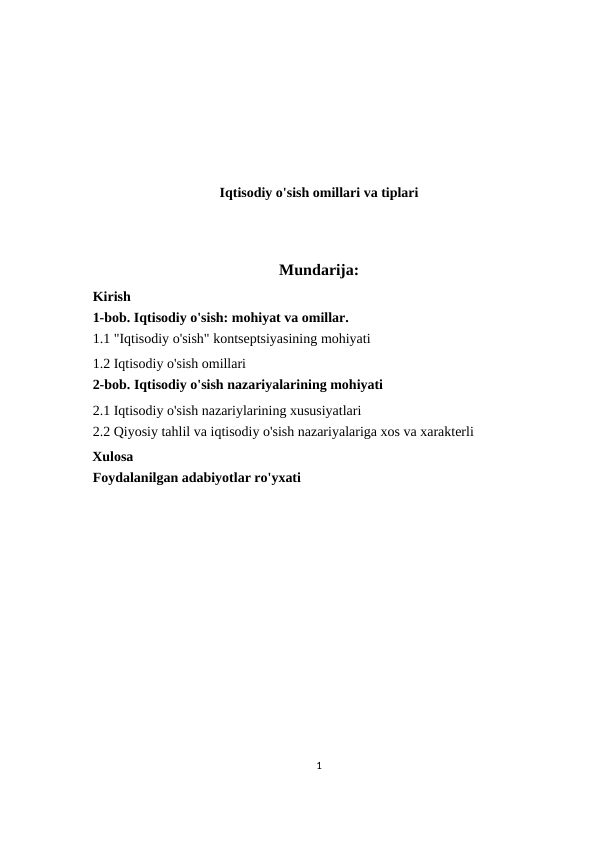 Iqtisodiy o'sish omillari va tiplari
Mundarija:
Kirish 
1-bob. Iqtisodiy o'sish: mohiyat va omillar. 
1.1 "Iqtisodiy o'sish" kontseptsiyasining mohiyati 
1.2 Iqtisodiy o'sish omillari 
2-bob. Iqtisodiy o'sish nazariyalarining mohiyati 
2.1 Iqtisodiy o'sish nazariylarining xususiyatlari 
2.2 Qiyosiy tahlil va iqtisodiy o'sish nazariyalariga xos va xarakterli 
  Xulosa 
Foydalanilgan adabiyotlar ro'yxati 
1
