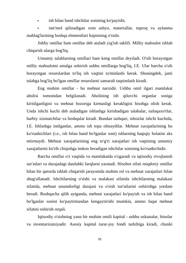 
ish bilan band ishchilar sonining ko'payishi;

iste'mol  qilinadigan  xom  ashyo,  materiallar,  tuproq  va  aylanma
mablag'larining boshqa elementlari hajmining o'sishi.
Jiddiy omillar ham omillar deb ataladi yig'ish taklifi. Milliy mahsulot ishlab
chiqarish ularga bog'liq.
Umumiy talablarning omillari ham keng omillar deyiladi. O'sib borayotgan
milliy mahsulotni amalga oshirish ushbu omillarga bog'liq, I.E. Ular barcha o'sib
borayotgan  resurslardan to'liq ish  vaqtini  ta'minlashi  kerak. Shuningdek, jami
talabga bog'liq bo'lgan omillar resurslarni samarali taqsimlash kiradi.
Eng muhim omillar - bu mehnat narxidir. Ushbu omil ilgari mamlakat
aholisi  tomonidan  belgilanadi.  Aholining  ish  qiluvchi  organlar  soniga
kiritilganligini va mehnat bozoriga kirmasligi  kerakligini hisobga olish kerak.
Unda ishchi kuchi deb ataladigan ishlashga kirishadigan talabalar, nafaqaxo'rlar,
harbiy xizmatchilar va boshqalar kiradi. Bundan tashqari, ishsizlar ishchi kuchida,
I.E. Ishlashga intilganlar, ammo ish topa olmaydilar. Mehnat xarajatlarining bu
ko'rsatkichlari (i.e., ish bilan band bo'lganlar soni) ishlarning haqiqiy holatini aks
ettirmaydi. Mehnat xarajatlarining eng to'g'ri xarajatlari ish vaqtining umumiy
xarajatlarini ko'rib chiqishga imkon beradigan ishchilar sonining ko'rsatkichidir.
Barcha omillar o'z vaqtida va mamlakatda o'zgaradi va iqtisodiy rivojlanish
sur'atlari va darajadagi dastlabki farqlarni yaratadi. Hisobot sifati miqdoriy omillar
bilan bir qatorda ishlab chiqarish jarayonida muhim rol va mehnat xarajatlari bilan
shug'ullanadi.  Ishchilarning o'sishi  va  malakasi  sifatida  ishchilarning malakasi
sifatida,  mehnat  unumdorligi  darajasi  va  o'sish  sur'atlarini  oshirishga  yordam
beradi. Boshqacha qilib aytganda, mehnat xarajatlari ko'payish va ish bilan band
bo'lganlar  sonini  ko'paytirmasdan  kengaytirishi  mumkin,  ammo  faqat  mehnat
sifatini oshirish orqali.
Iqtisodiy o'sishning yana bir muhim omili kapital - ushbu uskunalar, binolar
va  inventarizatsiyadir.  Asosiy  kapital  turar-joy  fondi  tarkibiga  kiradi,  chunki
10
