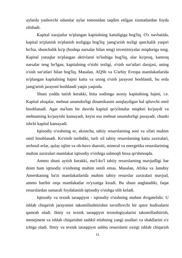 uylarda yashovchi odamlar uylar tomonidan taqdim etilgan xizmatlardan foyda
olishadi.
Kapital xarajatlar to'plangan kapitalning kattaligiga bog'liq. O'z navbatida,
kapital to'planish to'planish tezligiga bog'liq: jamg'arish tezligi qanchalik yuqori
bo'lsa, shunchalik ko'p (boshqa narsalar bilan teng) investitsiyalar miqdoriga teng.
Kapital  yutuqlar  to'plangan  aktivlarni  to'lashiga  bog'liq,  ular  ko'proq,  kamroq
narsalar teng bo'lgan, kapitalning o'sishi tezligi, o'sish sur'atlari darajasi, uning
o'sish sur'atlari bilan bog'liq. Masalan, AQSh va G'arbiy Evropa mamlakatlarida
to'plangan kapitalning hajmi katta va uning o'sish jarayoni boshlandi, bu erda
jamg'arish jarayoni boshlandi yaqin yaqinda.
Shuni yodda tutish kerakki, bitta xodimga asosiy kapitalning hajmi, i.e.
Kapital aloqalar, mehnat unumdorligi dinamikasini aniqlaydigan hal qiluvchi omil
hisoblanadi.  Agar  ma'lum  bir  davrda kapital  qo'yilmalar  miqdori  ko'paydi  va
mehnatning ko'payishi kamayadi, keyin esa mehnat unumdorligi pasayadi, chunki
ishchi kapital kamayadi.
Iqtisodiy o'sishning er, aksincha, tabiiy resurslarning soni va sifati muhim
omil hisoblanadi. Ko'rinib turibdiki, turli xil tabiiy resurslarning katta zaxiralari,
serhosil erlar, qulay iqlim va ob-havo sharoiti, mineral va energetika resurslarining
muhim zaxiralari mamlakat iqtisodiy o'sishiga salmoqli hissa qo'shmoqda.
Ammo shuni aytish kerakki, mo'l-ko'l tabiiy resurslarning mavjudligi har
doim ham iqtisodiy o'sishning muhim omili emas. Masalan, Afrika va Janubiy
Amerikaning  ba'zi  mamlakatlarida  muhim  tabiiy  resurslar  zaxiralari  mavjud,
ammo baribir orqa mamlakatlar ro'yxatiga kiradi. Bu shuni anglatadiki, faqat
resurslardan samarali foydalanish iqtisodiy o'sishga olib keladi.
Iqtisodiy va texnik taraqqiyot - iqtisodiy o'sishning muhim dvigatelidir. U
ishlab chiqarish jarayonini takomillashtirishni tavsiflovchi bir qator hodisalarni
qamrab  oladi.  Ilmiy  va  texnik  taraqqiyot  texnologiyalarini  takomillashtirish,
menejment va ishlab chiqarishni tashkil etishning yangi usullari va shakllarini o'z
ichiga oladi. Ilmiy va texnik taraqqiyot ushbu resurslarni oxirgi ishlab chiqarish
11
