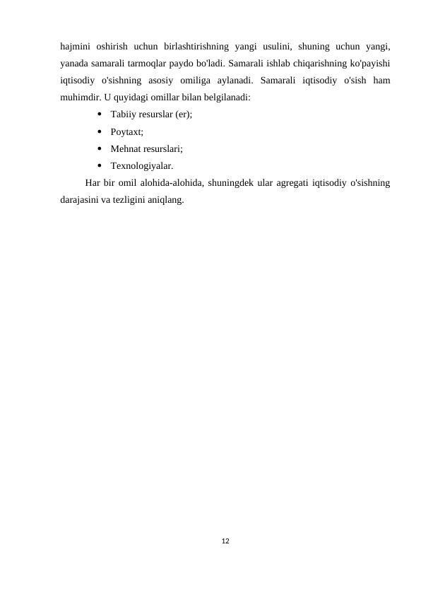hajmini  oshirish  uchun  birlashtirishning  yangi  usulini,  shuning  uchun  yangi,
yanada samarali tarmoqlar paydo bo'ladi. Samarali ishlab chiqarishning ko'payishi
iqtisodiy  o'sishning  asosiy  omiliga  aylanadi.  Samarali  iqtisodiy  o'sish  ham
muhimdir. U quyidagi omillar bilan belgilanadi:

Tabiiy resurslar (er);

Poytaxt;

Mehnat resurslari;

Texnologiyalar.
Har bir omil alohida-alohida, shuningdek ular agregati iqtisodiy o'sishning
darajasini va tezligini aniqlang.
12
