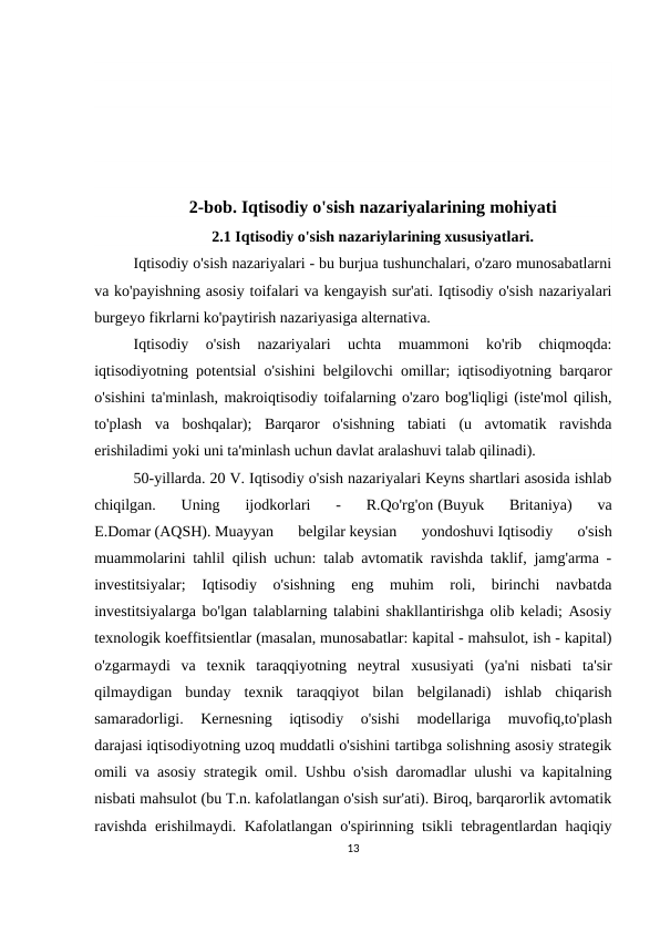 2-bob. Iqtisodiy o'sish nazariyalarining mohiyati
2.1 Iqtisodiy o'sish nazariylarining xususiyatlari.
Iqtisodiy o'sish nazariyalari - bu burjua tushunchalari, o'zaro munosabatlarni
va ko'payishning asosiy toifalari va kengayish sur'ati. Iqtisodiy o'sish nazariyalari
burgeyo fikrlarni ko'paytirish nazariyasiga alternativa.
Iqtisodiy  o'sish  nazariyalari  uchta  muammoni  ko'rib  chiqmoqda:
iqtisodiyotning potentsial o'sishini belgilovchi omillar; iqtisodiyotning barqaror
o'sishini ta'minlash, makroiqtisodiy toifalarning o'zaro bog'liqligi (iste'mol qilish,
to'plash  va  boshqalar);  Barqaror  o'sishning  tabiati  (u  avtomatik  ravishda
erishiladimi yoki uni ta'minlash uchun davlat aralashuvi talab qilinadi).
50-yillarda. 20 V. Iqtisodiy o'sish nazariyalari Keyns shartlari asosida ishlab
chiqilgan.  Uning  ijodkorlari  -  R.Qo'rg'on (Buyuk  Britaniya)  va
E.Domar (AQSH). Muayyan  belgilar keysian  yondoshuvi Iqtisodiy  o'sish
muammolarini tahlil qilish uchun: talab avtomatik ravishda taklif, jamg'arma -
investitsiyalar;  Iqtisodiy  o'sishning  eng  muhim  roli,  birinchi  navbatda
investitsiyalarga bo'lgan talablarning talabini shakllantirishga olib keladi; Asosiy
texnologik koeffitsientlar (masalan, munosabatlar: kapital - mahsulot, ish - kapital)
o'zgarmaydi  va  texnik  taraqqiyotning  neytral  xususiyati  (ya'ni  nisbati  ta'sir
qilmaydigan  bunday  texnik  taraqqiyot  bilan  belgilanadi)  ishlab  chiqarish
samaradorligi.  Kernesning  iqtisodiy  o'sishi  modellariga  muvofiq,to'plash
darajasi iqtisodiyotning uzoq muddatli o'sishini tartibga solishning asosiy strategik
omili va asosiy strategik omil. Ushbu o'sish daromadlar ulushi va kapitalning
nisbati mahsulot (bu T.n. kafolatlangan o'sish sur'ati). Biroq, barqarorlik avtomatik
ravishda erishilmaydi. Kafolatlangan o'spirinning tsikli tebragentlardan haqiqiy
13
