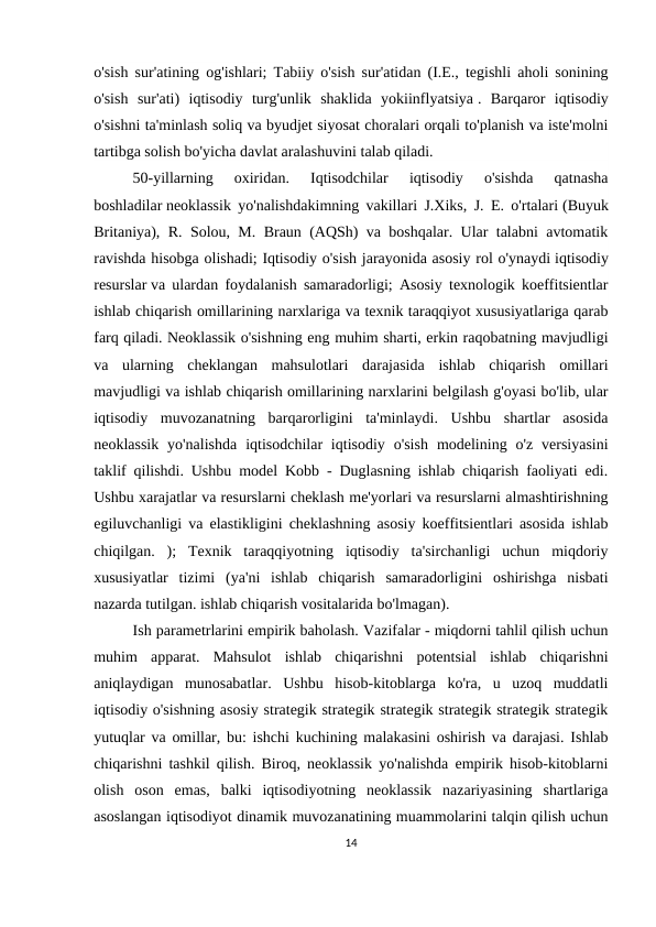 o'sish sur'atining og'ishlari; Tabiiy o'sish sur'atidan (I.E., tegishli aholi sonining
o'sish  sur'ati)  iqtisodiy  turg'unlik  shaklida  yokiinflyatsiya .  Barqaror  iqtisodiy
o'sishni ta'minlash soliq va byudjet siyosat choralari orqali to'planish va iste'molni
tartibga solish bo'yicha davlat aralashuvini talab qiladi.
50-yillarning  oxiridan.  Iqtisodchilar  iqtisodiy  o'sishda  qatnasha
boshladilar neoklassik yo'nalishdakimning vakillari J.Xiks, J. E. o'rtalari (Buyuk
Britaniya), R. Solou, M. Braun (AQSh) va boshqalar. Ular talabni avtomatik
ravishda hisobga olishadi; Iqtisodiy o'sish jarayonida asosiy rol o'ynaydi iqtisodiy
resurslar va ulardan foydalanish samaradorligi; Asosiy texnologik koeffitsientlar
ishlab chiqarish omillarining narxlariga va texnik taraqqiyot xususiyatlariga qarab
farq qiladi. Neoklassik o'sishning eng muhim sharti, erkin raqobatning mavjudligi
va  ularning  cheklangan  mahsulotlari  darajasida  ishlab  chiqarish  omillari
mavjudligi va ishlab chiqarish omillarining narxlarini belgilash g'oyasi bo'lib, ular
iqtisodiy  muvozanatning  barqarorligini  ta'minlaydi.  Ushbu  shartlar  asosida
neoklassik  yo'nalishda  iqtisodchilar  iqtisodiy  o'sish  modelining o'z  versiyasini
taklif qilishdi. Ushbu model Kobb - Duglasning ishlab chiqarish faoliyati edi.
Ushbu xarajatlar va resurslarni cheklash me'yorlari va resurslarni almashtirishning
egiluvchanligi va elastikligini cheklashning asosiy koeffitsientlari asosida ishlab
chiqilgan.  );  Texnik  taraqqiyotning  iqtisodiy  ta'sirchanligi  uchun  miqdoriy
xususiyatlar  tizimi  (ya'ni  ishlab  chiqarish  samaradorligini  oshirishga  nisbati
nazarda tutilgan. ishlab chiqarish vositalarida bo'lmagan).
Ish parametrlarini empirik baholash. Vazifalar - miqdorni tahlil qilish uchun
muhim  apparat.  Mahsulot  ishlab  chiqarishni  potentsial  ishlab  chiqarishni
aniqlaydigan  munosabatlar.  Ushbu  hisob-kitoblarga  ko'ra,  u  uzoq  muddatli
iqtisodiy o'sishning asosiy strategik strategik strategik strategik strategik strategik
yutuqlar va omillar, bu: ishchi kuchining malakasini oshirish va darajasi. Ishlab
chiqarishni tashkil qilish. Biroq, neoklassik yo'nalishda empirik hisob-kitoblarni
olish  oson  emas,  balki  iqtisodiyotning  neoklassik  nazariyasining  shartlariga
asoslangan iqtisodiyot dinamik muvozanatining muammolarini talqin qilish uchun
14
