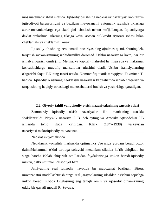 mos matematik shakl sifatida. Iqtisodiy o'sishning neoklassik nazariyasi kapitalizm
iqtisodiyoti barqarorligini va buzilgan muvozanatni avtomatik ravishda tiklashga
zarur mexanizmlarga ega ekanligini isbotlash uchun mo'ljallangan. Iqtisodiyotga
davlat aralashuvi, ularning fikriga ko'ra, asosan pul-kredit siyosati sohasi bilan
cheklanishi va cheklanishi kerak.
Iqtisodiy o'sishning neokomatik nazariyasining ajralmas qismi, shuningdek,
tarqatish mexanizmining izohidirmilliy daromad. Ushbu nazariyaga ko'ra, har bir
ishlab chiqarish omili (I.E. Mehnat va kapital) mahsulot hajmiga ega va maksimal
ko'rsatkichlarga  muvofiq  mahsulotlar  ulushini  oladi.  Ushbu  fraktsiyalarning
o'zgarishi faqat T.N ning ta'siri ostida. Nomuvofiq texnik taraqqiyot. Taxminan T.
haqida. Iqtisodiy o'sishning neoklassik nazariyasi kapitalizmda ishlab chiqarish va
tarqatishning haqiqiy o'rtasidagi munosabatlarni buzish va yashirishga qaratilgan.
2.2. Qiyosiy tahlil va iqtisodiy o'sish nazariyalarining xususiyatlari
Zamonaviy  iqtisodiy  o'sish  nazariyalari  ikki  manbaning  asosida
shakllantirildi: Neyskik nazariya J. B. deb ayting va Amerika iqtisodchisi J.B
ishlarida  to'liq  ifoda  kiritilgan.  Klark  (1847-1938)  va keysian
nazariyasi makroiqtisodiy muvozanat.
Neoklassik yo'nalishda.
Neoklassik yo'nalish markazida optimatika g'oyasiga yordam beradi bozor
tizimiMukammal o'zini tartibga soluvchi mexanizm sifatida ko'rib chiqiladi, bu
sizga barcha ishlab chiqarish omillaridan foydalanishga imkon beradi iqtisodiy
mavzu, balki umuman iqtisodiyot ham.
Jamiyatning  real  iqtisodiy  hayotida  bu  muvozanat  buzilgan.  Biroq,
muvozanatni modellashtirish sizga real jarayonlarning idealdan og'ishini topishga
imkon beradi. Kobba Duglasning eng taniqli omili va iqtisodiy dinamikaning
oddiy bir qavatli modeli R. Suvava.
15
