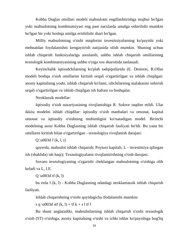 Kobba Duglas omillari modeli mahsulotni engillashtirishga majbur bo'lgan
yoki mahsulotning kombinatsiyasi eng past narxlarda amalga oshirilishi mumkin
bo'lgan bir yoki boshqa omilga erishilishi shart bo'lgan.
Milliy mahsulotning o'sishi  miqdorini investitsiyalarning ko'payishi yoki
mehnatdan foydalanishni kengaytirish natijasida olish mumkin. Shuning uchun
ishlab  chiqarish  funktsiyalariga  asoslanib,  ushbu  ishlab  chiqarish  omillarining
texnologik kombinatsiyasining ushbu o'ziga xos sharoitida tanlanadi.
Keyinchalik iqtisodchilarning ko'plab tadqiqotlarida (E. Denison, R.Ollas
modeli boshqa o'sish omillarini kiritish orqali o'zgartirilgan va ishlab chiqilgan:
asosiy kapitalning yoshi, ishlab chiqarish ko'lami, ishchilarning malakasini oshirish
orqali o'zgartirilgan va ishlab chiqilgan ish haftasi va boshqalar.
Neoklassik modellar:
Iqtisodiy o'sish nazariyasining rivojlanishiga R. Solove taqdim etildi. Ular
ikkita modelni  ishlab chiqdilar:  iqtisodiy  o'sish  manbalari  va  omonat, kapital
omonat  va  iqtisodiy  o'sishning  muhimligini  ko'rsatadigan  model.  Birinchi
modelning asosi Kobba Duglasning ishlab chiqarish faoliyati bo'ldi. Bu yana bir
omillarni kiritish bilan o'zgartirilgan - texnologiya rivojlanish darajasi:
Q \u003d f (k, l, t)
qayerda, mahsulot ishlab chiqarish; Poytaxt kapitali; L - investitsiya qilingan
ish (shaklida) ish haqi); Texnologiyalarni rivojlantirishning o'sish darajasi.
Sovaro texnologiyaning o'zgarishi cheklangan mahsulotning o'sishiga olib
keladi va L, I.E.
Q \u003d tf (k, l)
bu erda f (k, l) - Kobba Duglasning odatdagi neoklamassik ishlab chiqarish
faoliyati.
Ishlab chiqarishning o'sishi quyidagicha ifodalanishi mumkin:
s q \u003d stf (k, l) + tf k + s l tf l
Bu shuni anglatadiki, mahsulotlarning ishlab chiqarish o'sishi texnologik
o'sish (ST) o'sishiga, asosiy kapitalning o'sishi va ichki ishlar ko'payishiga bog'liq
16
