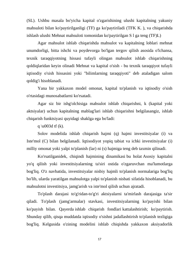 (SL). Ushbu masala bo'yicha kapital o'zgarishining ulushi kapitalning yakuniy
mahsuloti bilan ko'paytirilganligi (TF) ga ko'paytiriladi (TFK K. ), va chiqarishda
ishlash ulushi Mehnat mahsuloti tomonidan ko'paytirilgan S l ga teng (TF)L)
Agar mahsulot ishlab chiqarishda mahsulot va kapitalning loblari mehnat
unumdorligi, bitta ishchi va poydevorga bo'lgan tergov qilish asosida o'lchansa,
texnik  taraqqiyotning  hissasi  tufayli  olingan  mahsulot  ishlab  chiqarishning
qoldiqlaridan keyin olinadi Mehnat va kapital o'sish - bu texnik taraqqiyot tufayli
iqtisodiy o'sish  hissasini  yoki  "bilimlarning taraqqiyoti"  deb ataladigan salom
qoldig'i hisoblanadi.
Yana bir yakkaxon model omonat, kapital to'planish va iqtisodiy o'sish
o'rtasidagi munosabatlarni ko'rsatadi.
Agar  siz  bir  ishg'olchisiga  mahsulot  ishlab  chiqarishni,  k  (kapital  yoki
aktsiyalar) uchun kapitalning mablag'lari ishlab chiqarishni belgilasangiz, ishlab
chiqarish funktsiyasi quyidagi shaklga ega bo'ladi:
q \u003d tf (k).
Solov  modelida  ishlab  chiqarish  hajmi  (q)  hajmi  investitsiyalar  (i)  va
Iste'mol (C) bilan belgilanadi. Iqtisodiyot yopiq tabiat va ichki investitsiyalar (i)
milliy omonat yoki yalpi to'planish (lar) ni (s) hajmiga teng deb taxmin qilinadi.
Ko'rsatilganidek, chiqindi hajmining dinamikasi bu holat Asosiy kapitalni
yo'q  qilish  yoki  investitsiyalarning  ta'siri  ostida  o'zgaruvchan  ma'lumotlarga
bog'liq. O'z navbatida, investitsiyalar nisbiy hajmli to'planish normalariga bog'liq
bo'lib, ularda yaratilgan mahsulotga yalpi to'planish nisbati sifatida hisoblanadi, bu
mahsulotni investitsiya, jamg'arish va iste'mol qilish uchun ajratadi.
To'plash  darajasi  to'g'ridan-to'g'ri  aktsiyalarni  ta'mirlash  darajasiga  ta'sir
qiladi.  To'plash  (jamg'armalar)  stavkasi,  investitsiyalarning  ko'payishi  bilan
ko'payish  bilan.  Qayerda ishlab  chiqarish  fondlari kattalashtirish;  ko'paytirish.
Shunday qilib, qisqa muddatda iqtisodiy o'sishni jadallashtirish to'planish tezligiga
bog'liq.  Kelgusida  o'zining  modelini  ishlab  chiqishda  yakkaxon  aksiyadorlik
17

