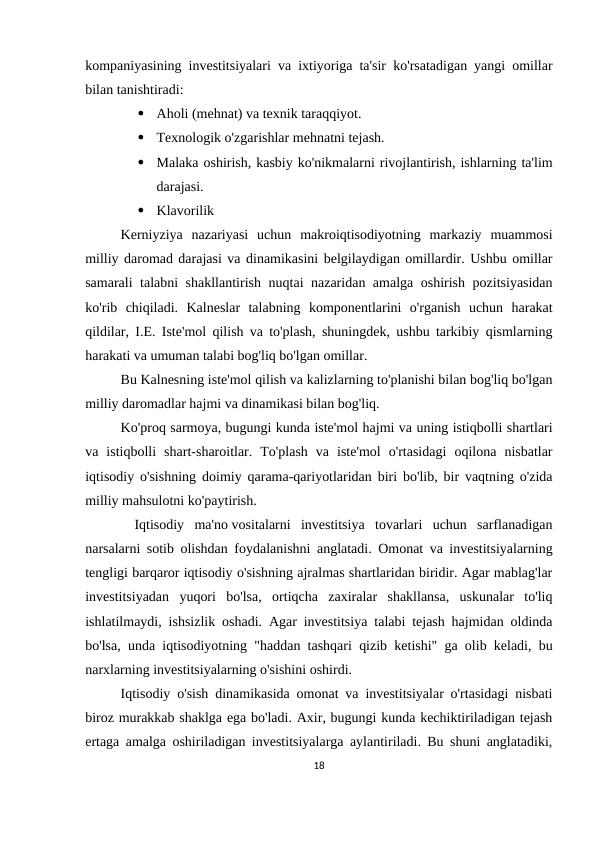 kompaniyasining investitsiyalari va ixtiyoriga ta'sir ko'rsatadigan yangi omillar
bilan tanishtiradi: 

Aholi (mehnat) va texnik taraqqiyot.

Texnologik o'zgarishlar mehnatni tejash. 

Malaka oshirish, kasbiy ko'nikmalarni rivojlantirish, ishlarning ta'lim
darajasi.

Klavorilik
Kerniyziya  nazariyasi  uchun  makroiqtisodiyotning  markaziy  muammosi
milliy daromad darajasi va dinamikasini belgilaydigan omillardir. Ushbu omillar
samarali talabni shakllantirish nuqtai nazaridan amalga oshirish pozitsiyasidan
ko'rib  chiqiladi.  Kalneslar  talabning  komponentlarini  o'rganish  uchun  harakat
qildilar, I.E. Iste'mol qilish va to'plash, shuningdek, ushbu tarkibiy qismlarning
harakati va umuman talabi bog'liq bo'lgan omillar.
Bu Kalnesning iste'mol qilish va kalizlarning to'planishi bilan bog'liq bo'lgan
milliy daromadlar hajmi va dinamikasi bilan bog'liq.
Ko'proq sarmoya, bugungi kunda iste'mol hajmi va uning istiqbolli shartlari
va  istiqbolli  shart-sharoitlar.  To'plash  va  iste'mol  o'rtasidagi  oqilona  nisbatlar
iqtisodiy o'sishning doimiy qarama-qariyotlaridan biri bo'lib, bir vaqtning o'zida
milliy mahsulotni ko'paytirish.
  Iqtisodiy  ma'no vositalarni  investitsiya  tovarlari  uchun  sarflanadigan
narsalarni sotib olishdan foydalanishni anglatadi. Omonat va investitsiyalarning
tengligi barqaror iqtisodiy o'sishning ajralmas shartlaridan biridir. Agar mablag'lar
investitsiyadan  yuqori  bo'lsa,  ortiqcha  zaxiralar  shakllansa,  uskunalar  to'liq
ishlatilmaydi, ishsizlik oshadi. Agar investitsiya talabi tejash hajmidan oldinda
bo'lsa, unda iqtisodiyotning "haddan tashqari qizib ketishi" ga olib keladi, bu
narxlarning investitsiyalarning o'sishini oshirdi.
Iqtisodiy o'sish dinamikasida omonat va investitsiyalar o'rtasidagi nisbati
biroz murakkab shaklga ega bo'ladi. Axir, bugungi kunda kechiktiriladigan tejash
ertaga amalga oshiriladigan investitsiyalarga aylantiriladi. Bu shuni anglatadiki,
18
