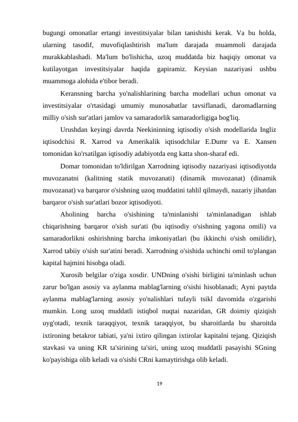 bugungi omonatlar ertangi investitsiyalar bilan tanishishi kerak. Va bu holda,
ularning  tasodif,  muvofiqlashtirish  ma'lum  darajada  muammoli  darajada
murakkablashadi.  Ma'lum  bo'lishicha,  uzoq  muddatda  biz  haqiqiy  omonat  va
kutilayotgan  investitsiyalar  haqida  gapiramiz.  Keysian  nazariyasi  ushbu
muammoga alohida e'tibor beradi.
Keransning  barcha  yo'nalishlarining  barcha  modellari  uchun  omonat  va
investitsiyalar  o'rtasidagi  umumiy  munosabatlar  tavsiflanadi,  daromadlarning
milliy o'sish sur'atlari jamlov va samaradorlik samaradorligiga bog'liq.
Urushdan keyingi davrda Neekininning iqtisodiy o'sish modellarida Ingliz
iqtisodchisi  R.  Xarrod  va  Amerikalik  iqtisodchilar  E.Dumr  va  E.  Xansen
tomonidan ko'rsatilgan iqtisodiy adabiyotda eng katta shon-sharaf edi.
Domar tomonidan to'ldirilgan Xarrodning iqtisodiy nazariyasi iqtisodiyotda
muvozanatni  (kalitning  statik  muvozanati)  (dinamik  muvozanat)  (dinamik
muvozanat) va barqaror o'sishning uzoq muddatini tahlil qilmaydi, nazariy jihatdan
barqaror o'sish sur'atlari bozor iqtisodiyoti.
Aholining  barcha  o'sishining  ta'minlanishi  ta'minlanadigan  ishlab
chiqarishning barqaror o'sish sur'ati  (bu iqtisodiy o'sishning yagona omili) va
samaradorlikni oshirishning barcha imkoniyatlari (bu ikkinchi o'sish omilidir),
Xarrod tabiiy o'sish sur'atini beradi. Xarrodning o'sishida uchinchi omil to'plangan
kapital hajmini hisobga oladi.
Xurosib belgilar o'ziga xosdir. UNDning o'sishi birligini ta'minlash uchun
zarur bo'lgan asosiy va aylanma mablag'larning o'sishi hisoblanadi; Ayni paytda
aylanma  mablag'larning  asosiy  yo'nalishlari  tufayli  tsikl  davomida  o'zgarishi
mumkin.  Long  uzoq  muddatli  istiqbol  nuqtai  nazaridan,  GR  doimiy  qiziqish
uyg'otadi,  texnik  taraqqiyot,  texnik  taraqqiyot,  bu  sharoitlarda  bu  sharoitda
ixtironing betakror tabiati, ya'ni ixtiro qilingan ixtirolar kapitalni tejang. Qiziqish
stavkasi va uning KR ta'sirining ta'siri, uning uzoq muddatli pasayishi SGning
ko'payishiga olib keladi va o'sishi CRni kamaytirishga olib keladi.
19
