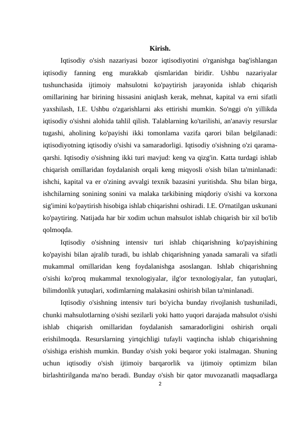 Kirish.
Iqtisodiy  o'sish  nazariyasi  bozor  iqtisodiyotini  o'rganishga  bag'ishlangan
iqtisodiy  fanning  eng  murakkab  qismlaridan  biridir.  Ushbu  nazariyalar
tushunchasida  ijtimoiy  mahsulotni  ko'paytirish  jarayonida  ishlab  chiqarish
omillarining har birining hissasini aniqlash kerak, mehnat, kapital va erni sifatli
yaxshilash, I.E. Ushbu o'zgarishlarni aks ettirishi mumkin. So'nggi o'n yillikda
iqtisodiy o'sishni alohida tahlil qilish. Talablarning ko'tarilishi, an'anaviy resurslar
tugashi,  aholining  ko'payishi  ikki  tomonlama  vazifa  qarori  bilan  belgilanadi:
iqtisodiyotning iqtisodiy o'sishi va samaradorligi. Iqtisodiy o'sishning o'zi qarama-
qarshi. Iqtisodiy o'sishning ikki turi mavjud: keng va qizg'in. Katta turdagi ishlab
chiqarish omillaridan foydalanish orqali keng miqyosli o'sish bilan ta'minlanadi:
ishchi, kapital va er o'zining avvalgi texnik bazasini yuritishda. Shu bilan birga,
ishchilarning sonining sonini va malaka tarkibining miqdoriy o'sishi va korxona
sig'imini ko'paytirish hisobiga ishlab chiqarishni oshiradi. I.E. O'rnatilgan uskunani
ko'paytiring. Natijada har bir xodim uchun mahsulot ishlab chiqarish bir xil bo'lib
qolmoqda.
Iqtisodiy  o'sishning  intensiv  turi  ishlab  chiqarishning  ko'payishining
ko'payishi bilan ajralib turadi, bu ishlab chiqarishning yanada samarali va sifatli
mukammal  omillaridan  keng  foydalanishga  asoslangan.  Ishlab  chiqarishning
o'sishi  ko'proq  mukammal  texnologiyalar,  ilg'or  texnologiyalar,  fan  yutuqlari,
bilimdonlik yutuqlari, xodimlarning malakasini oshirish bilan ta'minlanadi.  
Iqtisodiy o'sishning intensiv turi bo'yicha bunday rivojlanish tushuniladi,
chunki mahsulotlarning o'sishi sezilarli yoki hatto yuqori darajada mahsulot o'sishi
ishlab  chiqarish  omillaridan  foydalanish  samaradorligini  oshirish  orqali
erishilmoqda.  Resurslarning  yirtqichligi  tufayli  vaqtincha  ishlab  chiqarishning
o'sishiga erishish mumkin. Bunday o'sish yoki beqaror yoki istalmagan. Shuning
uchun  iqtisodiy  o'sish  ijtimoiy  barqarorlik  va  ijtimoiy  optimizm  bilan
birlashtirilganda ma'no beradi. Bunday o'sish bir qator muvozanatli maqsadlarga
2
