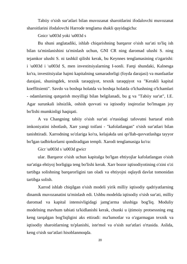 Tabiiy o'sish sur'atlari bilan muvozanat sharoitlarini ifodalovchi muvozanat
sharoitlarini ifodalovchi Harrode tenglama shakli quyidagicha:
Gnicr \u003d yoki \u003d s
Bu shuni anglatadiki, ishlab chiqarishning barqaror o'sish sur'ati to'liq ish
bilan ta'minlanishini ta'minlash uchun, GNI CR ning daromad ulushi S. ning
tejamkor ulushi S. ni tashkil qilishi kerak, bu Keynnes tenglamasining o'zgarishi:
i \u003d i \u003d S, men investitsiyalarning I-sonli. Farqi shundaki, Kalnesga
ko'ra, investitsiyalar hajmi kapitalning samaradorligi (foyda darajasi) va manfaatlar
darajasi,  shuningdek,  texnik  taraqqiyot,  texnik  taraqqiyot  va  "Kerakli  kapital
koeffitsienti". Savdo va boshqa holatda va boshqa holatda o'lchashning o'lchamlari
- odamlarning qutqarish moyilligi bilan belgilanadi, bu g va "Tabiiy sur'at", I.E.
Agar surunkali ishsizlik, oshish quvvati va iqtisodiy inqirozlar bo'lmagan joy
bo'lishi mumkinligi haqiqati.
A  va  Changning  tabiiy  o'sish  sur'ati  o'rtasidagi  tafovutni  bartaraf  etish
imkoniyatini isbotlash, Xarr yangi toifani - "kafolatlangan" o'sish sur'atlari bilan
tanishtiradi. Xarrodning so'zlariga ko'ra, kelajakda uni qo'llab-quvvatlashga tayyor
bo'lgan tadbirkorlarni qondiradigan templi. Xarodi tenglamasiga ko'ra:
Gicr \u003d s \u003d gwicr
ular. Barqaror o'sish uchun kapitalga bo'lgan ehtiyojlar kafolatlangan o'sish
sur'atiga ehtiyoj borligiga teng bo'lishi kerak. Xarr bozor iqtisodiyotining o'zini o'zi
tartibga solishning barqarorligini tan oladi va ehtiyojni oqlaydi davlat tomonidan
tartibga solish.
Xarrod ishlab chiqilgan o'sish modeli yirik milliy iqtisodiy qadriyatlarning
dinamik muvozanatini ta'minlash edi. Ushbu modelda iqtisodiy o'sish sur'ati, milliy
daromad  va  kapital  intensivligidagi  jamg'arma  ulushiga  bog'liq.  Moduliy
modelning mavhum tabiati ta'kidlanishi kerak, chunki u ijtimoiy protsessning eng
keng tarqalgan bog'liqligini aks ettiradi: ma'lumotlar va o'zgarmagan texnik va
iqtisodiy sharoitlarning to'planishi, iste'mol va o'sish sur'atlari o'rtasida. Aslida,
keng o'sish sur'atlari hisoblanmoqda.
20
