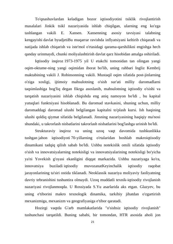 To'qnashuvlardan  keladigan  bozor  iqtisodiyotini  tsiklik  rivojlantirish
masalalari  Jinkik  tsikl  nazariyasida  ishlab  chiqilgan,  ularning  eng  ko'zga
tashlangan  vakili  E.  Xansen.  Xansenning  asosiy  tavsiyasi  talabning
kengayishi davlat byudjetiBu muqarrar ravishda inflyatsiyani keltirib chiqaradi va
natijada ishlab chiqarish va iste'mol o'rtasidagi qarama-qarshilikni engishga hech
qanday urinmaydi, chunki moliyalashtirish davlat qarz hisobidan amalga oshiriladi.
Iqtisodiy  inqiroz 1973-1975  yil  U  etakchi  tomonidan  tan  olingan  yangi
oqim-oktume-ning yangi oqimidan iborat bo'lib, uning rahbari Ingliz Kembrij
maktabining vakili J. Robinsonning vakili. Mustaqil oqim sifatida post-jinlarning
o'ziga  xosligi,  ijtimoiy  mahsulotning  o'sish  sur'ati  milliy  daromadlarni
taqsimlashiga bog'liq degan fikrga asoslanib, mahsulotning iqtisodiy o'sishi va
tarqatish  nazariyasini  ishlab  chiqishda  eng  aniq  namoyon  bo'ldi  ,  bu  kapital
yutuqlari funktsiyasi hisoblanadi. Bu daromad stavkasini, shuning uchun, milliy
daromaddagi daromad ulushi belgilangan kapitalni to'plash kursi. Ish haqining
ulushi qoldiq qiymat sifatida belgilanadi. Jinsning nazariyasining haqiqiy ma'nosi
shundaki, u takrorlash nisbatlarini takrorlash nisbatlarini bog'lashga urinish bo'ldi.
Strukturaviy  inqiroz  va  uning  uzoq  vaqt  davomida  tushkunlikka
tushgan jahon  iqtisodiyoti 70-yillarning  o'rtalaridan  boshlab  makroiqtisodiy
dinamikani tadqiq qilish sabab bo'ldi. Ushbu notekislik omili sifatida iqtisodiy
o'sish va innovatsiyalarning notekisligi va innovatsiyalarining notekisligi bo'yicha
ya'ni  Yovekish  g'oyasi  ekanligini  diqqat  markazida.  Ushbu  nazariyaga  ko'ra,
innovatsiya  buziladi iqtisodiy  muvozanatKeyinchalik  iqtisodiy  raqobat
jarayonlarining ta'siri ostida tiklanadi. Neoklassik nazariya moliyaviy faoliyatning
davriy tebranishini tushuntira olmaydi. Uzoq muddatli texnik-iqtisodiy rivojlanish
nazariyasi rivojlanmoqda. U Rossiyada S.Yu asarlarida aks etgan. Glazyev, bu
uning  e'tiborini  makro  texnologik  dinamika,  tarkibiy  jihatdan  o'zgartirish
mexanizmiga, mexanizm va geografiyasiga e'tibor qaratadi.
Hozirgi  vaqtda  G'arb  mamlakatlarida  "o'sishsiz  iqtisodiy  rivojlanish"
tushunchasi  tarqatildi.  Buning  sababi,  bir  tomondan,  HTR  asosida  aholi  jon
21
