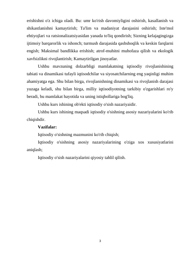 erishishni o'z ichiga oladi. Bu: umr ko'rish davomiyligini oshirish, kasallanish va
shikastlanishni  kamaytirish;  Ta'lim  va  madaniyat  darajasini  oshirish;  Iste'mol
ehtiyojlari va ratsionalizatsiyasidan yanada to'liq qondirish; Sizning kelajagingizga
ijtimoiy barqarorlik va ishonch; turmush darajasida qashshoqlik va keskin farqlarni
engish; Maksimal bandlikka erishish; atrof-muhitni muhofaza qilish va ekologik
xavfsizlikni rivojlantirish; Kamaytirilgan jinoyatlar.
Ushbu  mavzuning  dolzarbligi  mamlakatning  iqtisodiy  rivojlanishining
tabiati va dinamikasi tufayli iqtisodchilar va siyosatchilarning eng yaqinligi muhim
ahamiyatga ega. Shu bilan birga, rivojlanishning dinamikasi va rivojlanish darajasi
yuzaga keladi, shu bilan birga, milliy iqtisodiyotning tarkibiy o'zgarishlari ro'y
beradi, bu mamlakat hayotida va uning istiqbollariga bog'liq.
Ushbu kurs ishining ob'ekti iqtisodiy o'sish nazariyaidir.
Ushbu kurs ishining maqsadi iqtisodiy o'sishning asosiy nazariyalarini ko'rib
chiqishdir.
Vazifalar:
Iqtisodiy o'sishning mazmunini ko'rib chiqish;
Iqtisodiy  o'sishning  asosiy  nazariyalarining  o'ziga  xos  xususiyatlarini
aniqlash;
Iqtisodiy o'sish nazariyalarini qiyosiy tahlil qilish.
3
