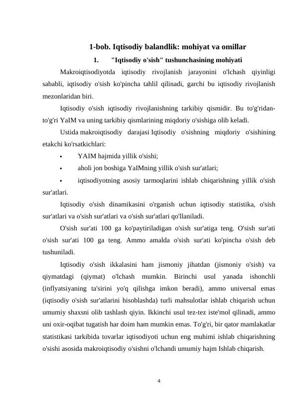 1-bob. Iqtisodiy balandlik: mohiyat va omillar
1.
"Iqtisodiy o'sish" tushunchasining mohiyati
Makroiqtisodiyotda  iqtisodiy  rivojlanish  jarayonini  o'lchash  qiyinligi
sababli, iqtisodiy o'sish ko'pincha tahlil qilinadi, garchi bu iqtisodiy rivojlanish
mezonlaridan biri.
Iqtisodiy o'sish iqtisodiy rivojlanishning tarkibiy qismidir. Bu to'g'ridan-
to'g'ri YaIM va uning tarkibiy qismlarining miqdoriy o'sishiga olib keladi.
Ustida makroiqtisodiy  darajasi Iqtisodiy  o'sishning  miqdoriy  o'sishining
etakchi ko'rsatkichlari:

YAIM hajmida yillik o'sishi;

aholi jon boshiga YaIMning yillik o'sish sur'atlari;

iqtisodiyotning asosiy tarmoqlarini ishlab chiqarishning yillik o'sish
sur'atlari.
Iqtisodiy  o'sish  dinamikasini  o'rganish  uchun  iqtisodiy  statistika,  o'sish
sur'atlari va o'sish sur'atlari va o'sish sur'atlari qo'llaniladi.
O'sish sur'ati 100 ga ko'paytiriladigan o'sish sur'atiga teng. O'sish sur'ati
o'sish  sur'ati  100  ga  teng.  Ammo  amalda  o'sish  sur'ati  ko'pincha  o'sish  deb
tushuniladi.
Iqtisodiy  o'sish  ikkalasini  ham  jismoniy  jihatdan  (jismoniy  o'sish)  va
qiymatdagi  (qiymat)  o'lchash  mumkin.  Birinchi  usul  yanada  ishonchli
(inflyatsiyaning  ta'sirini  yo'q  qilishga  imkon  beradi),  ammo  universal  emas
(iqtisodiy o'sish sur'atlarini hisoblashda) turli mahsulotlar ishlab chiqarish uchun
umumiy shaxsni olib tashlash qiyin. Ikkinchi usul tez-tez iste'mol qilinadi, ammo
uni oxir-oqibat tugatish har doim ham mumkin emas. To'g'ri, bir qator mamlakatlar
statistikasi tarkibida tovarlar iqtisodiyoti uchun eng muhimi ishlab chiqarishning
o'sishi asosida makroiqtisodiy o'sishni o'lchandi umumiy hajm Ishlab chiqarish.
4
