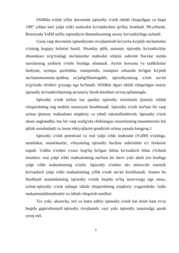 SSSRda o'nlab yillar davomida iqtisodiy o'sish ishlab chiqarilgan va faqat
1987 yildan beri yalpi ichki mahsulot ko'rsatkichini qo'llay boshladi. 90-yillarda.
Rossiyada YaIM milliy iqtisodiyot dinamikasining asosiy ko'rsatkichiga aylandi.
Uzoq vaqt davomida iqtisodiyotni rivojlantirish bo'yicha ko'plab ma'lumotlar
o'zining haqiqiy holatini buzdi. Shunday qilib, umumiy iqtisodiy ko'rsatkichlar
dinamikasi  to'g'risidagi  ma'lumotlar  mahsulot  sifatini  oshirish  Narxlar  ostida
narxlarning  yashirin  o'sishi  hisobga  olinmadi.  Ayrim  korxona  va  tashkilotlar
faoliyati,  ayniqsa  qurilishda,  transportda,  transport  sohasida  bo'lgan  ko'plab
ma'lumotnomalar qishloq  xo'jaligiShuningdek,  iqtisodiyotning  o'sish  sur'ati
to'g'risida ob'ektiv g'oyaga ega bo'lmadi. SSSRda ilgari ishlab chiqarilgan asosiy
iqtisodiy ko'rsatkichlarning an'anaviy hisob-kitoblari so'roq qilinmoqda.
Iqtisodiy  o'sish  toifasi  har  qanday  iqtisodiy  tizimlarda  ijtimoiy  ishlab
chiqarishning eng muhim xususiyati hisoblanadi. Iqtisodiy o'sish ma'lum bir vaqt
uchun ijtimoiy mahsulotni miqdoriy va sifatli takomillashtirish. Iqtisodiy o'sish
shuni anglatadiki, har bir vaqt oralig'ida cheklangan resurslarning muammosini hal
qilish osonlashadi va inson ehtiyojlarini qondirish uchun yanada kengroq.1
Iqtisodiy o'sish potentsial va real yalpi ichki mahsulot (YaIM) o'sishiga,
mamlakat,  mamlakatlar,  viloyatning  iqtisodiy  kuchini  oshirishda  o'z  ifodasini
topadi.  Ushbu  o'sishni  o'zaro  bog'liq  bo'lgan  ikkita  ko'rsatkich  bilan  o'lchash
mumkin: real yalpi ichki mahsulotning ma'lum bir davri yoki aholi jon boshiga
yalpi  ichki  mahsulotning  o'sishi.  Iqtisodiy  o'sishni  aks  ettiruvchi  statistik
ko'rsatkich yalpi ichki mahsulotning yillik o'sish sur'ati hisoblanadi. Ammo bu
hisoblash  mamlakatning  iqtisodiy  o'sishi  haqida  to'liq  tasavvurga  ega  emas,
uchun iqtisodiy o'sish nafaqat ishlab chiqarishning miqdoriy o'zgarishidir, balki
mukammaldirmahsulot va ishlab chiqarish omillari.
Tez yoki, aksincha, nol va hatto salbiy iqtisodiy o'sish har doim ham ro'za
haqida gapirishmaydi iqtisodiy rivojlanish, sayt yoki iqtisodiy tanazzulga qarab
oyoq osti.
5
