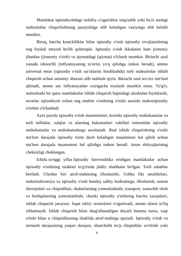 Mamlakat iqtisodiyotidagi tarkibiy o'zgarishlar turg'unlik yoki ba'zi turdagi
mahsulotlar  chiqarilishining  pasayishiga  olib  keladigan  vaziyatga  olib  kelishi
mumkin.
Biroq, barcha kamchiliklar bilan iqtisodiy o'sish iqtisodiy rivojlanishning
eng foydali mezoni bo'lib qolmoqda. Iqtisodiy o'sish ikkalasini ham jismoniy
jihatdan (jismoniy o'sish) va qiymatdagi (qiymat) o'lchash mumkin. Birinchi usul
yanada  ishonchli  (inflyatsiyaning  ta'sirini  yo'q  qilishga  imkon  beradi),  ammo
universal emas (iqtisodiy o'sish sur'atlarini hisoblashda) turli mahsulotlar ishlab
chiqarish uchun umumiy shaxsni olib tashlash qiyin. Ikkinchi usul tez-tez iste'mol
qilinadi,  ammo  uni  inflyatsiyadan  oxirigacha  tozalash  mumkin  emas.  To'g'ri,
statistikada bir qator mamlakatlar ishlab chiqarish hajmidagi ulushidan foydalanib,
tovarlar iqtisodiyoti uchun eng muhim o'sishning o'sishi asosida makroiqtisodiy
o'sishni o'lchashadi.
Ayni paytda iqtisodiy o'sish muammolari, hozirda iqtisodiy muhokamalar va
turli  millatlar,  xalqlar  va  ularning  hukumatlari  vakillari  tomonidan  iqtisodiy
muhokamalar  va  muhokamalarga asoslanadi.  Real  ishlab  chiqarishning  o'sishi
ma'lum  darajada  iqtisodiy  tizim  duch  keladigan  muammoni  hal  qilish  uchun
ma'lum  darajada  muammoni  hal  qilishga  imkon  beradi:  inson  ehtiyojlarining
cheksizligi cheklangan.
Ichida so'nggi  yillar Iqtisodiy  farovonlikka  erishgan  mamlakatlar  uchun
iqtisodiy o'sishning istaklari to'g'risida jiddiy shubhalar bo'lgan. Turli sabablar
beriladi.  Ulardan  biri  atrof-muhitning  ifloslanishi.  Ushbu  fikr  tarafdorlari,
industrializatsiya va iqtisodiy o'sish bunday salbiy hodisalarga, ifloslanish, sanoat
shovqinlari va chiqindilari, shaharlarning yomonlashishi, transport, transchib olish
va boshqalarning yomonlashishi, chunki iqtisodiy o'sishning barcha xarajatlari,
ishlab chiqarish jarayoni. faqat tabiiy resurslarni o'zgartiradi, ammo ularni to'liq
ishlatmaydi. Ishlab chiqarish bilan shug'ullanadigan deyarli hamma narsa, vaqt
o'tishi bilan u chiqindilarning shaklida atrof-muhitga qaytadi. Iqtisodiy o'sish va
turmush darajasining yuqori darajasi, shunchalik ko'p chiqindilar so'rilishi yoki
6
