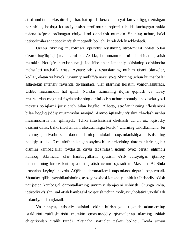 atrof-muhitni o'zlashtirishga harakat qilish kerak. Jamiyat farovonligiga erishgan
har birida, boshqa iqtisodiy o'sish atrof-muhit inqirozi tahdidi kuchaygan holda
tobora ko'proq bo'lmagan ehtiyojlarni qondirish mumkin. Shuning uchun, ba'zi
iqtisodchilarga iqtisodiy o'sish maqsadli bo'lishi kerak deb hisoblashadi.
Ushbu  fikrning  muxoliflari  iqtisodiy  o'sishning  atrof-muhit  holati  bilan
o'zaro bog'liqligi  juda abartılloh. Aslida,  bu muammolarni  bir-biridan ajratish
mumkin. Noto'g'ri narxlash natijasida ifloslanish iqtisodiy o'sishning qo'shimcha
mahsuloti unchalik emas. Aynan: tabiiy resurslarning muhim qismi (daryolar,
ko'llar, okean va havo) " umumiy mulk"Va narxi yo'q. Shuning uchun bu manbalar
asta-sekin intensiv ravishda qo'llaniladi, ular ularning holatini yomonlashtiradi.
Ushbu  muammoni  hal  qilish  Narxlar  tizimining  ilojini  qoplash  va  tabiiy
resurslardan magnital foydalanishning oldini olish uchun qonuniy cheklovlar yoki
maxsus soliqlarni joriy etish bilan bog'liq. Albatta, atrof-muhitning ifloslanishi
bilan bog'liq jiddiy muammolar mavjud. Ammo iqtisodiy o'sishni cheklash ushbu
muammolarni  hal  qilmaydi.  "Ichki  ifloslanishni  cheklash  uchun  siz  iqtisodiy
o'sishni emas, balki ifloslanishni cheklashingiz kerak." Ularning ta'kidlashicha, bu
bizning  jamiyatimizda  daromadlarning  adolatli  taqsimlanishiga  erishishning
haqiqiy usuli. "O'rta sinfdan kelgan saylovchilar o'zlarining daromadlarining bir
qismini  kambag'allar  foydasiga  qayta  taqsimlash  uchun  ovoz  berish  ehtimoli
kamroq.  Aksincha,  ular  kambag'allarni  ajratish,  o'sib  borayotgan  ijtimoiy
mahsulotning bir oz katta qismini ajratish uchun bajaradilar. Masalan, AQShda
urushdan keyingi davrda AQShda daromadlarni taqsimlash deyarli o'zgarmadi.
Shunday qilib, yaxshilanishning asosiy vositasi iqtisodiy qoidalar Iqtisodiy o'sish
natijasida kambag'al daromadlarning umumiy darajasini oshirish. Shunga ko'ra,
iqtisodiy o'sishni rad etish kambag'al yo'qotish uchun moliyaviy holatini yaxshilash
imkoniyatini anglatadi.
Va  nihoyat,  iqtisodiy  o'sishni  sekinlashtirish  yoki  tugatish  odamlarning
istaklarini  zaiflashtirishi  mumkin  emas moddiy  qiymatlar va  ularning  ishlab
chiqarishdan  ajralib  turadi.  Aksincha,  natijalar  teskari  bo'ladi.  Foyda  uchun
7
