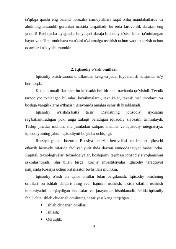 ta'qibga qarshi eng baland norozilik namoyishlari faqat o'sha mamlakatlarda va
aholining ansambli guruhlari orasida tarqatiladi, bu erda farovonlik darajasi eng
yuqori! Boshqacha aytganda, bu yuqori daraja Iqtisodiy o'sish bilan ta'minlangan
hayot va ta'lim, mulohaza va o'zini o'zi amalga oshirish uchun vaqt o'tkazish uchun
odamlar ko'payishi mumkin.
2. Iqtisodiy o'sish omillari.
Iqtisodiy o'sish sanoat omillaridan keng va jadal foydalanish natijasida ro'y
bermoqda.
Ko'plab mualliflar ham bu ko'rsatkichni birinchi navbatda qo'yishdi. Texnik
taraqqiyot to'plangan bilimlar, ko'nikmalarni, texnikalar, texnik ma'lumotlarni va
boshqa yangiliklarni o'tkazish jarayonida amalga oshirish hisoblanadi.
Iqtisodiy  o'sishda katta  ta'sir  
Davlatning  iqtisodiy  siyosatini
rag'batlantiradigan yoki unga xalaqit beradigan iqtisodiy siyosatni  ta'minlaydi.
Tashqi jihatlar muhim, shu jumladan xalqaro mehnat va iqtisodiy integratsiya,
iqtisodiyotning jahon iqtisodiyoti bo'yicha ochiqligi.
Rossiya  global  bozorda  Rossiya  etkazib  beruvchisi  va  import  qiluvchi
etkazib beruvchi sifatida faoliyat yuritishda davom etmoqda tayyor mahsulotlar.
Kapital, texnologiyalar, texnologiyalar, boshqaruv tajribasi iqtisodiy rivojlanishini
sekinlashtiradi.  Shu  bilan  birga,  xorijiy  investitsiyalar  iqtisodiy  taraqqiyot
natijasida Rossiya uchun katalizator bo'lishlari mumkin.
Iqtisodiy  o'sish  bir  qator  omillar  bilan  belgilanadi.  Iqtisodiy  o'sishning
omillari  bu  ishlab  chiqarishning  real  hajmini  oshirish,  o'sish  sifatini  oshirish
imkoniyatini  aniqlaydigan  hodisalar  va  jarayonlar  hisoblanadi.  Ichida iqtisodiy
fan Uchta ishlab chiqarish omilining nazariyasi keng tarqalgan.

Ishlab chiqarish omillari:

Ishlash;

Quruqlik;
8
