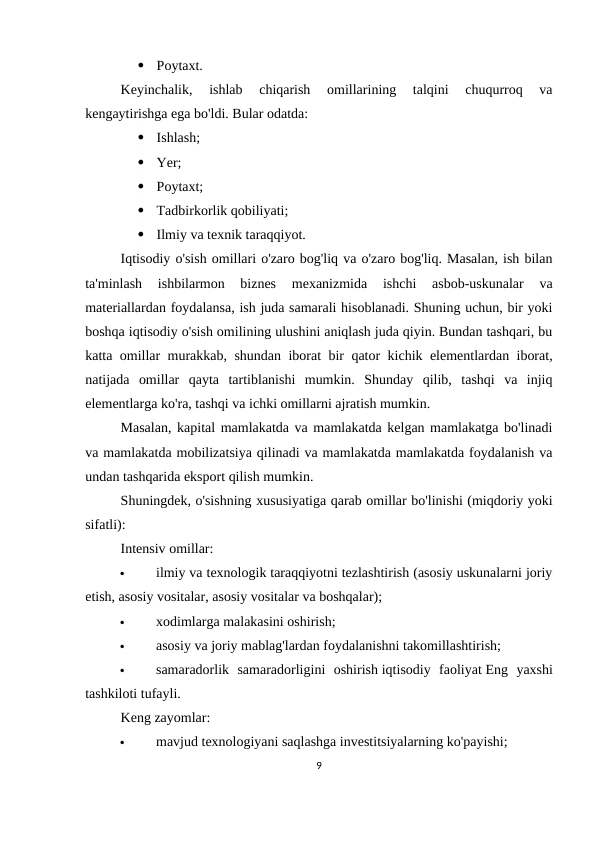 
Poytaxt.
Keyinchalik,  ishlab  chiqarish  omillarining  talqini  chuqurroq  va
kengaytirishga ega bo'ldi. Bular odatda:

Ishlash;

Yer;

Poytaxt;

Tadbirkorlik qobiliyati;

Ilmiy va texnik taraqqiyot.
Iqtisodiy o'sish omillari o'zaro bog'liq va o'zaro bog'liq. Masalan, ish bilan
ta'minlash  ishbilarmon  biznes  mexanizmida  ishchi  asbob-uskunalar  va
materiallardan foydalansa, ish juda samarali hisoblanadi. Shuning uchun, bir yoki
boshqa iqtisodiy o'sish omilining ulushini aniqlash juda qiyin. Bundan tashqari, bu
katta omillar murakkab, shundan iborat bir qator kichik elementlardan iborat,
natijada  omillar  qayta  tartiblanishi  mumkin.  Shunday  qilib,  tashqi  va  injiq
elementlarga ko'ra, tashqi va ichki omillarni ajratish mumkin.
Masalan, kapital mamlakatda va mamlakatda kelgan mamlakatga bo'linadi
va mamlakatda mobilizatsiya qilinadi va mamlakatda mamlakatda foydalanish va
undan tashqarida eksport qilish mumkin.
Shuningdek, o'sishning xususiyatiga qarab omillar bo'linishi (miqdoriy yoki
sifatli):
Intensiv omillar:

ilmiy va texnologik taraqqiyotni tezlashtirish (asosiy uskunalarni joriy
etish, asosiy vositalar, asosiy vositalar va boshqalar);

xodimlarga malakasini oshirish;

asosiy va joriy mablag'lardan foydalanishni takomillashtirish;

samaradorlik  samaradorligini  oshirish iqtisodiy  faoliyat Eng  yaxshi
tashkiloti tufayli.
Keng zayomlar:

mavjud texnologiyani saqlashga investitsiyalarning ko'payishi;
9
