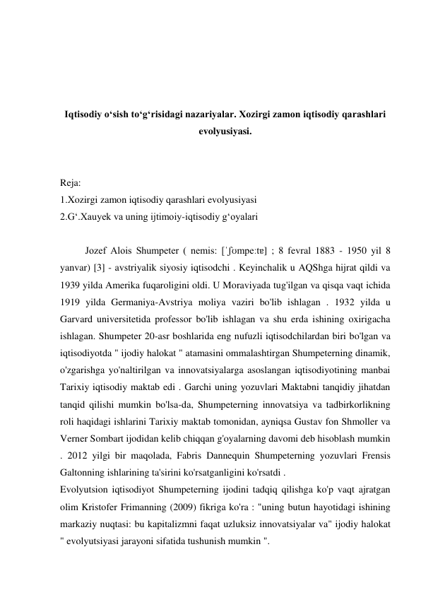 
 
 
 
Iqtisodiy o‘sish to‘g‘risidagi nazariyalar. Xozirgi zamon iqtisodiy qarashlari 
evolyusiyasi. 
 
 
Reja: 
1.Xozirgi zamon iqtisodiy qarashlari evolyusiyasi 
2.G‘.Xauyek va uning ijtimoiy-iqtisodiy g‘oyalari 
 
Jozef Alois Shumpeter ( nemis: [ˈʃʊmpeːtɐ] ; 8 fevral 1883 - 1950 yil 8 
yanvar) [3] - avstriyalik siyosiy iqtisodchi . Keyinchalik u AQShga hijrat qildi va 
1939 yilda Amerika fuqaroligini oldi. U Moraviyada tug'ilgan va qisqa vaqt ichida 
1919 yilda Germaniya-Avstriya moliya vaziri bo'lib ishlagan . 1932 yilda u 
Garvard universitetida professor bo'lib ishlagan va shu erda ishining oxirigacha 
ishlagan. Shumpeter 20-asr boshlarida eng nufuzli iqtisodchilardan biri bo'lgan va 
iqtisodiyotda " ijodiy halokat " atamasini ommalashtirgan Shumpeterning dinamik, 
o'zgarishga yo'naltirilgan va innovatsiyalarga asoslangan iqtisodiyotining manbai 
Tarixiy iqtisodiy maktab edi . Garchi uning yozuvlari Maktabni tanqidiy jihatdan 
tanqid qilishi mumkin bo'lsa-da, Shumpeterning innovatsiya va tadbirkorlikning 
roli haqidagi ishlarini Tarixiy maktab tomonidan, ayniqsa Gustav fon Shmoller va 
Verner Sombart ijodidan kelib chiqqan g'oyalarning davomi deb hisoblash mumkin 
. 2012 yilgi bir maqolada, Fabris Dannequin Shumpeterning yozuvlari Frensis 
Galtonning ishlarining ta'sirini ko'rsatganligini ko'rsatdi . 
Evolyutsion iqtisodiyot Shumpeterning ijodini tadqiq qilishga ko'p vaqt ajratgan 
olim Kristofer Frimanning (2009) fikriga ko'ra : "uning butun hayotidagi ishining 
markaziy nuqtasi: bu kapitalizmni faqat uzluksiz innovatsiyalar va" ijodiy halokat 
" evolyutsiyasi jarayoni sifatida tushunish mumkin ".  
