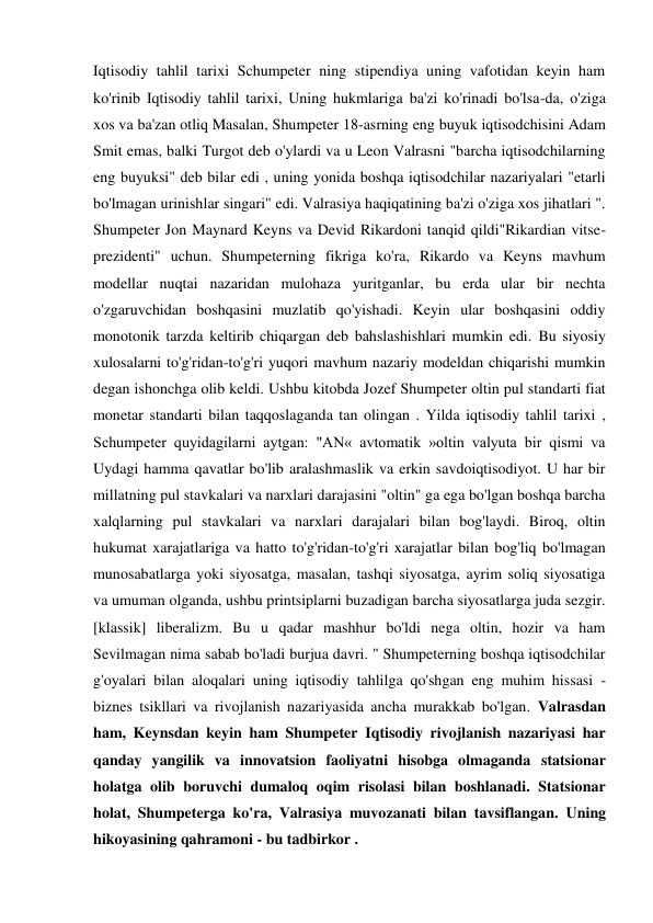 Iqtisodiy tahlil tarixi Schumpeter ning stipendiya uning vafotidan keyin ham 
ko'rinib Iqtisodiy tahlil tarixi, Uning hukmlariga ba'zi ko'rinadi bo'lsa-da, o'ziga 
xos va ba'zan otliq Masalan, Shumpeter 18-asrning eng buyuk iqtisodchisini Adam 
Smit emas, balki Turgot deb o'ylardi va u Leon Valrasni "barcha iqtisodchilarning 
eng buyuksi" deb bilar edi , uning yonida boshqa iqtisodchilar nazariyalari "etarli 
bo'lmagan urinishlar singari" edi. Valrasiya haqiqatining ba'zi o'ziga xos jihatlari ". 
Shumpeter Jon Maynard Keyns va Devid Rikardoni tanqid qildi"Rikardian vitse-
prezidenti" uchun. Shumpeterning fikriga ko'ra, Rikardo va Keyns mavhum 
modellar nuqtai nazaridan mulohaza yuritganlar, bu erda ular bir nechta 
o'zgaruvchidan boshqasini muzlatib qo'yishadi. Keyin ular boshqasini oddiy 
monotonik tarzda keltirib chiqargan deb bahslashishlari mumkin edi. Bu siyosiy 
xulosalarni to'g'ridan-to'g'ri yuqori mavhum nazariy modeldan chiqarishi mumkin 
degan ishonchga olib keldi. Ushbu kitobda Jozef Shumpeter oltin pul standarti fiat 
monetar standarti bilan taqqoslaganda tan olingan . Yilda iqtisodiy tahlil tarixi , 
Schumpeter quyidagilarni aytgan: "AN« avtomatik »oltin valyuta bir qismi va 
Uydagi hamma qavatlar bo'lib aralashmaslik va erkin savdoiqtisodiyot. U har bir 
millatning pul stavkalari va narxlari darajasini "oltin" ga ega bo'lgan boshqa barcha 
xalqlarning pul stavkalari va narxlari darajalari bilan bog'laydi. Biroq, oltin 
hukumat xarajatlariga va hatto to'g'ridan-to'g'ri xarajatlar bilan bog'liq bo'lmagan 
munosabatlarga yoki siyosatga, masalan, tashqi siyosatga, ayrim soliq siyosatiga 
va umuman olganda, ushbu printsiplarni buzadigan barcha siyosatlarga juda sezgir. 
[klassik] liberalizm. Bu u qadar mashhur bo'ldi nega oltin, hozir va ham 
Sevilmagan nima sabab bo'ladi burjua davri. " Shumpeterning boshqa iqtisodchilar 
g'oyalari bilan aloqalari uning iqtisodiy tahlilga qo'shgan eng muhim hissasi - 
biznes tsikllari va rivojlanish nazariyasida ancha murakkab bo'lgan. Valrasdan 
ham, Keynsdan keyin ham Shumpeter Iqtisodiy rivojlanish nazariyasi har 
qanday yangilik va innovatsion faoliyatni hisobga olmaganda statsionar 
holatga olib boruvchi dumaloq oqim risolasi bilan boshlanadi. Statsionar 
holat, Shumpeterga ko'ra, Valrasiya muvozanati bilan tavsiflangan. Uning 
hikoyasining qahramoni - bu tadbirkor . 
