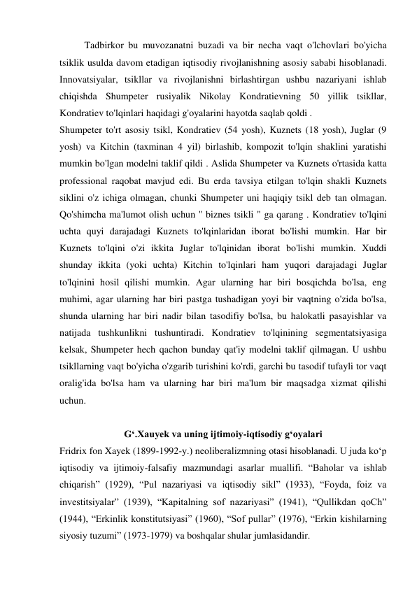Tadbirkor bu muvozanatni buzadi va bir necha vaqt o'lchovlari bo'yicha 
tsiklik usulda davom etadigan iqtisodiy rivojlanishning asosiy sababi hisoblanadi. 
Innovatsiyalar, tsikllar va rivojlanishni birlashtirgan ushbu nazariyani ishlab 
chiqishda Shumpeter rusiyalik Nikolay Kondratievning 50 yillik tsikllar, 
Kondratiev to'lqinlari haqidagi g'oyalarini hayotda saqlab qoldi . 
Shumpeter to'rt asosiy tsikl, Kondratiev (54 yosh), Kuznets (18 yosh), Juglar (9 
yosh) va Kitchin (taxminan 4 yil) birlashib, kompozit to'lqin shaklini yaratishi 
mumkin bo'lgan modelni taklif qildi . Aslida Shumpeter va Kuznets o'rtasida katta 
professional raqobat mavjud edi. Bu erda tavsiya etilgan to'lqin shakli Kuznets 
siklini o'z ichiga olmagan, chunki Shumpeter uni haqiqiy tsikl deb tan olmagan. 
Qo'shimcha ma'lumot olish uchun " biznes tsikli " ga qarang . Kondratiev to'lqini 
uchta quyi darajadagi Kuznets to'lqinlaridan iborat bo'lishi mumkin. Har bir 
Kuznets to'lqini o'zi ikkita Juglar to'lqinidan iborat bo'lishi mumkin. Xuddi 
shunday ikkita (yoki uchta) Kitchin to'lqinlari ham yuqori darajadagi Juglar 
to'lqinini hosil qilishi mumkin. Agar ularning har biri bosqichda bo'lsa, eng 
muhimi, agar ularning har biri pastga tushadigan yoyi bir vaqtning o'zida bo'lsa, 
shunda ularning har biri nadir bilan tasodifiy bo'lsa, bu halokatli pasayishlar va 
natijada tushkunlikni tushuntiradi. Kondratiev to'lqinining segmentatsiyasiga 
kelsak, Shumpeter hech qachon bunday qat'iy modelni taklif qilmagan. U ushbu 
tsikllarning vaqt bo'yicha o'zgarib turishini ko'rdi, garchi bu tasodif tufayli tor vaqt 
oralig'ida bo'lsa ham va ularning har biri ma'lum bir maqsadga xizmat qilishi 
uchun. 
 
G‘.Xauyek va uning ijtimoiy-iqtisodiy g‘oyalari 
Fridrix fon Xayek (1899-1992-y.) neoliberalizmning otasi hisoblanadi. U juda ko‘p 
iqtisodiy va ijtimoiy-falsafiy mazmundagi asarlar muallifi. “Baholar va ishlab 
chiqarish” (1929), “Pul nazariyasi va iqtisodiy sikl” (1933), “Foyda, foiz va 
investitsiyalar” (1939), “Kapitalning sof nazariyasi” (1941), “Qullikdan qoCh” 
(1944), “Erkinlik konstitutsiyasi” (1960), “Sof pullar” (1976), “Erkin kishilarning 
siyosiy tuzumi” (1973-1979) va boshqalar shular jumlasidandir. 
