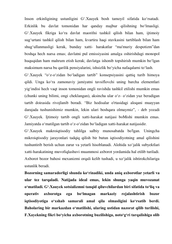Inson erkinligining ustunligini G‘.Xauyek bosh tamoyil sifatida ko‘rsatadi. 
Erkinlik bu davlat tomonidan har qanday majbur qilishning bo‘lmasligi. 
G‘.Xauyek fikriga ko‘ra davlat maorifni tashkil qilish bilan ham, ijtimoiy 
sug‘urtani tashkil qilish bilan ham, kvartira haqi stavkasini tartiblash bilan ham 
shug‘ullanmasligi kerak, bunday xatti- harakatlar “ma'muriy despotizm”dan 
boshqa hech narsa emas; davlatni pul emissiyasini amalga oshirishdagi monopol 
huquqidan ham mahrum etish kerak; davlatga ishonib topshirish mumkin bo‘lgan 
maksimum narsa bu qarilik pensiyalarini, ishsizlik bo‘yicha nafaqalarni to‘lash. 
G‘.Xauyek “o‘z-o‘zidan bo‘ladigan tartib” konsepsiyasini qattiq turib himoya 
qildi. Unga ko‘ra zamonaviy jamiyatni tavsiflovchi uning barcha elementlari 
yig‘indisi hech vaqt inson tomonidan ongli ravishda tashkil etilishi mumkin emas 
(chunki uning bilimi, ongi cheklangan), aksincha ular o‘z- o‘zidan yuz beradigan 
tartib doirasida rivojlanib boradi. “Biz hodisalar o'rtasidagi aloqani muayyan 
darajada tushunishimiz mumkin, lekin ulari boshqara olmaymiz”, - deb yozadi 
G‘.Xauyek. Ijtimoiy tartib ongli xatti-harakat natijasi boMishi mumkin emas. 
Jamiyatda o‘matiIgan tartib o‘z-o‘zidan bo‘ladigan xatti-harakat natijasidir. 
G‘.Xauyek makroiqtisodiy tahlilga salbiy munosabatda bo'lgan. Uningcha 
mikroiqtisodiy jarayonlari tadqiq qilish bir butun iqtisodiyotning amal qilishini 
tushuntirib berish uchun zarur va yetarli hisoblanadi. Alohida xo‘jalik subyektlari 
xatti-harakatining muvofiqlashuvi muammosi axborot yordamida hal etilib turiladi. 
Axborot bozor bahosi mexanizmi orqali kelib tushadi, u xo‘jalik ishtirokchilariga 
ustunlik beradi. 
Bozorning samaradorligi shunda ko‘rinadiki, unda aniq axborotlar yetarli va 
ular tez tarqaladi. Natijada ideal emas, lekin shunga yaqin muvozanat 
o‘matiladi. G‘.Xauyek sotsializmni tanqid qiluvchilardan biri sifatida to‘liq va 
operativ 
axborotga 
ega 
bo‘lmagan 
markaziy 
rejalashtirish 
bozor 
iqtisodiyotiga o‘xshab samarali amal qila olmasligini ko‘rsatib berdi. 
Baholaring bir markazdan o‘matilishi, ularing ustidan nazorat qilib turilishi, 
F.Xayekning fikri bo‘yicha axborotning buzilishiga, noto‘g‘ri tarqalishiga olib 
