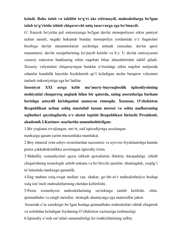 keladi. Baho talab va taklifni to‘g‘ri aks ettirmaydi, mahsulotlarga bo'lgan 
talab to‘g‘risida ishlab chiqaruvchi aniq tasavvurga ega bo‘lmaydi. 
G‘.Xauyek bo'yicha pul emissiyasiga bo'lgan davlat monopoliyasi erkin jamiyat 
uchun zararli, negaki hukumat bunday monopoliya yordamida o‘z fuqarolari 
hisobiga davlat muammolarini yechishga urinadi (masalan, davlat qarzi 
muammosi, davlat xarajatlarining ko‘payib ketishi va b.)- U davlat emissiyasini 
xususiy emission banklaring erkin raqobati bilan almashtirishni taklif qiladi. 
Xususiy valyutalari chiqarayotgan banklar o‘rtasidagi erkin raqobat natijasida 
odamlar kundalik hayotda foydalanish qo‘l keladigan ancha barqaror valyutani 
tanlash imkoniyatiga ega bo‘ladilar. 
Insoniyat 
XXI 
asrga 
kelib 
ma’muriy-buyruqbozlik 
iqtisodiyotining 
mohiyatini chuqurroq anglash bilan bir qatorda, uning asoratlariga barham 
berishga astoydil kirishganini namoyon etmoqda. Xususan, O'zbekiston 
Respublikasi uchun sobiq mustabid tuzum merosi va sohta mafkuraning 
oqibatlari quyidagilarda o‘z aksini topishi Respublikasi birinchi Prezidenti, 
akademik I.Karimov asarlarida umumlashtirilgan: 
1.Bir yoqlama rivojlangan, mo‘rt, zaif iqtisodiyotga asoslangan 
markazga qaram yarim mustamlaka mamlakat. 
2.Boy mineral xom ashyo resurslaridan nazoratsiz va ayovsiz foydalanishga hamda 
puxta yakkahokimlikka asoslangan iqtisodiy tizim. 
3.Mahalliy xomashyolari qayta ishlash quwatlarini ibtidoiy darajadaligi, ishlab 
chiqarishning texnologik asbob-uskuna va bo‘tlovchi qismlar, shuningdek, yoqilg‘i 
ta’minotida markazga qaramlik. 
4.Eng muhim oziq-ovqat mollari (un, shakar, go‘sht-so‘t mahsulotlarijva boshqa 
xalq iste’moli mahsulotlarining chetdan keltirilishi. 
5.Paxta 
xomashyosi 
mahsulotlarining 
suvtekinga 
tashib 
ketilishi, 
oltin, 
qimmatbaho va rangli metallar, strategik ahamiyatga ega materiallar jahon 
 bozorida o‘ta xaridorgir bo‘lgan boshqa qimmatbaho mahsulotlari ishlab chiqarish 
va sotishdan keladigan foydaning O’zbekiston xazinasiga tushmasligi. 
6.Iqtisodiy o‘sish sur’atlari samaradorligi ko‘rsatkichlarining salbiy 
