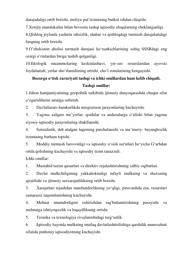 darajadaligi ortib borishi, moliya-pul tizimining butkul ishdan chiqishi. 
7.Xorijiy mamlakatlar bilan bevosita tashqi iqtisodiy aloqalarning cheklanganligi. 
8.Qishloq joylarda yashirin ishsizlik, shahar va qishloqdagi turmush darajalaridagi 
farqning ortib borishi. 
9.O’zbekiston aholisi turmush darajasi ko‘rsatkichlarining sobiq SSSRdagi eng 
oxirgi o‘rinlardan biriga tushib qolganligi. 
10.Ekologik 
muammolaring 
keskinlashuvi, 
yer-suv 
resurslaridan 
ayovsiz 
foydalanish, yerlar sho‘rlanishining ortishi, cho‘l zonalarining kengayishi. 
Bozorga o‘tish zaruriyati tashqi va ichki omillardan ham kelib chiqadi. 
Tashqi omillar: 
1.Jahon hamjamiyatining geopolitik tarkibida ijtimoiy dunyoqarashda chuqur sifat 
o‘zgarishlarini amalga oshirish. 
2. 
Davlatlararo hamkorlikda integratsion jarayonlaring kuchayishi. 
3. 
Yagona xalqaro me’yorlar, qoidalar va andozalarga o‘tilishi bilan yagona 
siyosiy-iqtisodiy jarayonlaring shakllanishi. 
4. 
Sotsialistik, deb atalgan lageming parchalanishi va ma’muriy- buymqbozlik 
tizimining barham topishi. 
5. 
Moddiy turmush farovonligi va iqtisodiy o‘sish sur'atlari bo‘yicha G‘arbdan 
ortda qolishning kuchayishi va iqtisodiy tizim tanazzuli. 
Ichki omillar: 
1. 
Mustabid tuzim qusurlari va direktiv rejalashtirishning salbiy oqibatlari. 
2. 
Davlat mulkchiligining yakkahokimligi tufayli mulkning va shaxsning 
ajratilishi va ijtimoiy serxarajatlilikning ortib borishi. 
3. 
Xarajatlari tejashdan manfaatdorlikning yo‘qligi, pirovardida esa, resurslari 
samarasiz taqsimlanishning kuchayishi. 
4. 
Mehnat unumdorligini oshirishdan rag'batlantirishning pasayishi va 
mehnatga ishtiyoqsizlik va loqaydlikning ortishi. 
5. 
Texnika va texnologiya rivojlanishidagi turg‘unlik. 
6. 
Iqtisodiy hayotda mulkning mutlaq davlatlashtirilishiga qarshilik munosabati 
sifatida pinhoniy iqtisodiyotning kuchayishi. 
