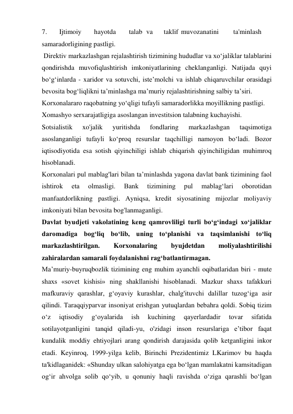 7. 
Ijtimoiy 
hayotda 
talab va 
taklif muvozanatini 
ta'minlash 
samaradorligining pastligi. 
 Direktiv markazlashgan rejalashtirish tizimining hududlar va xo‘jaliklar talablarini 
qondirishda muvofiqlashtirish imkoniyatlarining cheklanganligi. Natijada quyi 
bo‘g‘inlarda - xaridor va sotuvchi, iste’molchi va ishlab chiqaruvchilar orasidagi 
bevosita bog‘liqlikni ta’minlashga ma’muriy rejalashtirishning salbiy ta’siri. 
Korxonalararo raqobatning yo‘qligi tufayli samaradorlikka moyillikning pastligi. 
Xomashyo serxarajatligiga asoslangan investitsion talabning kuchayishi. 
Sotsialistik 
xo'jalik 
yuritishda 
fondlaring 
markazlashgan 
taqsimotiga 
asoslanganligi tufayli ko‘proq resurslar taqchilligi namoyon bo‘ladi. Bozor 
iqtisodiyotida esa sotish qiyinchiligi ishlab chiqarish qiyinchiligidan muhimroq 
hisoblanadi. 
Korxonalari pul mablag'lari bilan ta’minlashda yagona davlat bank tizimining faol 
ishtirok 
eta 
olmasligi. 
Bank 
tizimining 
pul 
mablag‘lari 
oborotidan 
manfaatdorlikning pastligi. Ayniqsa, kredit siyosatining mijozlar moliyaviy 
imkoniyati bilan bevosita bog'lanmaganligi. 
Davlat byudjeti vakolatining keng qamrovliligi turli bo‘g‘indagi xo‘jaliklar 
daromadiga bog‘liq bo‘lib, uning to‘planishi va taqsimlanishi to‘liq 
markazlashtirilgan. 
Korxonalaring 
byujdetdan 
moliyalashtirilishi 
zahiralardan samarali foydalanishni rag‘batlantirmagan. 
Ma’muriy-buyruqbozlik tizimining eng muhim ayanchli oqibatlaridan biri - mute 
shaxs «sovet kishisi» ning shakllanishi hisoblanadi. Mazkur shaxs tafakkuri 
mafkuraviy qarashlar, g‘oyaviy kurashlar, chalg'ituvchi dalillar tuzog‘iga asir 
qilindi. Taraqqiyparvar insoniyat erishgan yutuqlardan bebahra qoldi. Sobiq tizim 
o‘z 
iqtisodiy 
g‘oyalarida 
ish 
kuchining 
qayerlardadir 
tovar 
sifatida 
sotilayotganligini tanqid qiladi-yu, o'zidagi inson resurslariga e’tibor faqat 
kundalik moddiy ehtiyojlari arang qondirish darajasida qolib ketganligini inkor 
etadi. Keyinroq, 1999-yilga kelib, Birinchi Prezidentimiz LKarimov bu haqda 
ta'kidlaganidek: «Shunday ulkan salohiyatga ega bo‘lgan mamlakatni kamsitadigan 
og‘ir ahvolga solib qo‘yib, u qonuniy haqli ravishda o‘ziga qarashli bo‘lgan 
