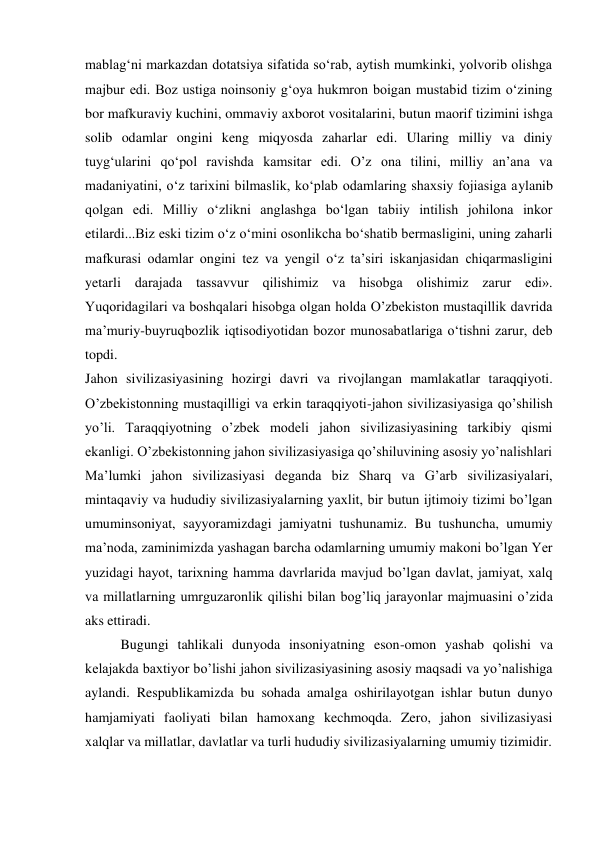 mablag‘ni markazdan dotatsiya sifatida so‘rab, aytish mumkinki, yolvorib olishga 
majbur edi. Boz ustiga noinsoniy g‘oya hukmron boigan mustabid tizim o‘zining 
bor mafkuraviy kuchini, ommaviy axborot vositalarini, butun maorif tizimini ishga 
solib odamlar ongini keng miqyosda zaharlar edi. Ularing milliy va diniy 
tuyg‘ularini qo‘pol ravishda kamsitar edi. O’z ona tilini, milliy an’ana va 
madaniyatini, o‘z tarixini bilmaslik, ko‘plab odamlaring shaxsiy fojiasiga aylanib 
qolgan edi. Milliy o‘zlikni anglashga bo‘lgan tabiiy intilish johilona inkor 
etilardi...Biz eski tizim o‘z o‘mini osonlikcha bo‘shatib bermasligini, uning zaharli 
mafkurasi odamlar ongini tez va yengil o‘z ta’siri iskanjasidan chiqarmasligini 
yetarli darajada tassavvur qilishimiz va hisobga olishimiz zarur edi». 
Yuqoridagilari va boshqalari hisobga olgan holda O’zbekiston mustaqillik davrida 
ma’muriy-buyruqbozlik iqtisodiyotidan bozor munosabatlariga o‘tishni zarur, deb 
topdi. 
Jahon sivilizasiyasining hozirgi davri va rivojlangan mamlakatlar taraqqiyoti. 
O’zbekistonning mustaqilligi va erkin taraqqiyoti-jahon sivilizasiyasiga qo’shilish 
yo’li. Taraqqiyotning o’zbek modeli jahon sivilizasiyasining tarkibiy qismi 
ekanligi. O’zbekistonning jahon sivilizasiyasiga qo’shiluvining asosiy yo’nalishlari 
Ma’lumki jahon sivilizasiyasi deganda biz Sharq va G’arb sivilizasiyalari, 
mintaqaviy va hududiy sivilizasiyalarning yaxlit, bir butun ijtimoiy tizimi bo’lgan 
umuminsoniyat, sayyoramizdagi jamiyatni tushunamiz. Bu tushuncha, umumiy 
ma’noda, zaminimizda yashagan barcha odamlarning umumiy makoni bo’lgan Yer 
yuzidagi hayot, tarixning hamma davrlarida mavjud bo’lgan davlat, jamiyat, xalq 
va millatlarning umrguzaronlik qilishi bilan bog’liq jarayonlar majmuasini o’zida 
aks ettiradi. 
Bugungi tahlikali dunyoda insoniyatning eson-omon yashab qolishi va 
kelajakda baxtiyor bo’lishi jahon sivilizasiyasining asosiy maqsadi va yo’nalishiga 
aylandi. Respublikamizda bu sohada amalga oshirilayotgan ishlar butun dunyo 
hamjamiyati faoliyati bilan hamoxang kechmoqda. Zero, jahon sivilizasiyasi 
xalqlar va millatlar, davlatlar va turli hududiy sivilizasiyalarning umumiy tizimidir. 
