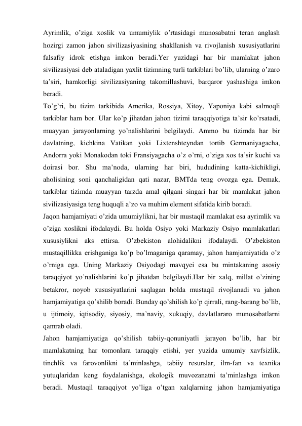 Ayrimlik, o’ziga xoslik va umumiylik o’rtasidagi munosabatni teran anglash 
hozirgi zamon jahon sivilizasiyasining shakllanish va rivojlanish xususiyatlarini 
falsafiy idrok etishga imkon beradi.Yer yuzidagi har bir mamlakat jahon 
sivilizasiyasi deb ataladigan yaxlit tizimning turli tarkiblari bo’lib, ularning o’zaro 
ta’siri, hamkorligi sivilizasiyaning takomillashuvi, barqaror yashashiga imkon 
beradi. 
To’g’ri, bu tizim tarkibida Amerika, Rossiya, Xitoy, Yaponiya kabi salmoqli 
tarkiblar ham bor. Ular ko’p jihatdan jahon tizimi taraqqiyotiga ta’sir ko’rsatadi, 
muayyan jarayonlarning yo’nalishlarini belgilaydi. Ammo bu tizimda har bir 
davlatning, kichkina Vatikan yoki Lixtenshteyndan tortib Germaniyagacha, 
Andorra yoki Monakodan toki Fransiyagacha o’z o’rni, o’ziga xos ta’sir kuchi va 
doirasi bor. Shu ma’noda, ularning har biri, hududining katta-kichikligi, 
aholisining soni qanchaligidan qati nazar, BMTda teng ovozga ega. Demak, 
tarkiblar tizimda muayyan tarzda amal qilgani singari har bir mamlakat jahon 
sivilizasiyasiga teng huquqli a’zo va muhim element sifatida kirib boradi. 
Jaqon hamjamiyati o’zida umumiylikni, har bir mustaqil mamlakat esa ayrimlik va 
o’ziga xoslikni ifodalaydi. Bu holda Osiyo yoki Markaziy Osiyo mamlakatlari 
xususiylikni aks ettirsa. O’zbekiston alohidalikni ifodalaydi. O’zbekiston 
mustaqillikka erishganiga ko’p bo’lmaganiga qaramay, jahon hamjamiyatida o’z 
o’rniga ega. Uning Markaziy Osiyodagi mavqyei esa bu mintakaning asosiy 
taraqqiyot yo’nalishlarini ko’p jihatdan belgilaydi.Har bir xalq, millat o’zining 
betakror, noyob xususiyatlarini saqlagan holda mustaqil rivojlanadi va jahon 
hamjamiyatiga qo’shilib boradi. Bunday qo’shilish ko’p qirrali, rang-barang bo’lib, 
u ijtimoiy, iqtisodiy, siyosiy, ma’naviy, xukuqiy, davlatlararo munosabatlarni 
qamrab oladi. 
Jahon hamjamiyatiga qo’shilish tabiiy-qonuniyatli jarayon bo’lib, har bir 
mamlakatning har tomonlara taraqqiy etishi, yer yuzida umumiy xavfsizlik, 
tinchlik va farovonlikni ta’minlashga, tabiiy resurslar, ilm-fan va texnika 
yutuqlaridan keng foydalanishga, ekologik muvozanatni ta’minlashga imkon 
beradi. Mustaqil taraqqiyot yo’liga o’tgan xalqlarning jahon hamjamiyatiga 
