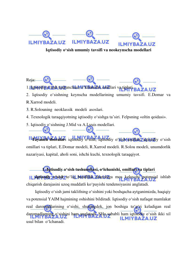  
 
 
 
 
 
Iqtisodiy o‘sish umumiy tavsifi va neokeynscha modellari 
 
 
 
Reja: 
1. Iqtisodiy o‘sish tushunchasi, o‘lchanishi, omillari va tiplari. 
2. Iqtisodiy o‘sishning keynscha modellarining umumiy tavsifi. E.Domar va 
R.Xarrod modeli. 
3. R.Solouning  neoklassik  modeli  asoslari. 
4. Texnologik taraqqiyotning iqtisodiy o‘sishga ta’siri. Felpsning «oltin qoidasi». 
5. Iqtisodiy o‘sishning J.Mid va A.Lyuis modellari. 
 
 
Tayanch iboralar: iqtisodiy o‘sish, iqtisodiy o‘sish usullari, iqtisodiy o‘sish 
omillari va tiplari, E.Domar modeli, R.Xarrod modeli. R.Solou modeli, unumdorlik 
nazariyasi, kapital, aholi soni, ishchi kuchi, texnologik taraqqiyot. 
 
1. Iqtisodiy o‘sish tushunchasi, o‘lchanishi, omillari va tiplari 
Iqtisodiy o‘sish to‘liq bandlilik sharoitiga mos keluvchi potensial ishlab 
chiqarish darajasini uzoq muddatli ko‘payishi tendensiyasini anglatadi. 
Iqtisodiy o‘sish jami taklifning o‘sishini yoki boshqacha aytganimizda, haqiqiy 
va potensial YAIM hajmining oshishini bildiradi. Iqtisodiy o‘sish nafaqat mamlakat 
real daromadlarining o‘sishi, shuningdek, jon boshiga to‘g‘ri keladigan real 
daromadlarning o‘sishini ham anglatadi. SHu sababli ham iqtisodiy o‘sish ikki xil 
usul bilan  o‘lchanadi. 
