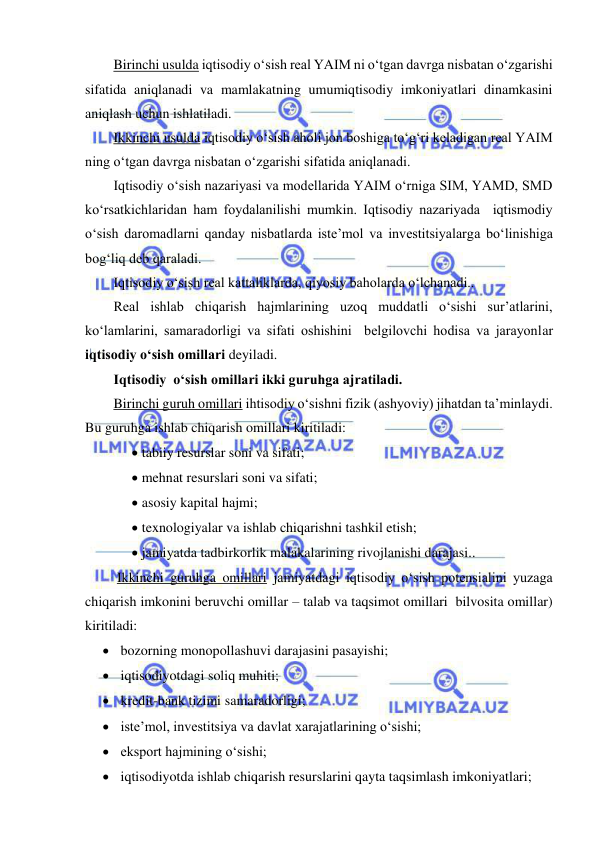  
 
Birinchi usulda iqtisodiy o‘sish real YAIM ni o‘tgan davrga nisbatan o‘zgarishi 
sifatida aniqlanadi va mamlakatning umumiqtisodiy imkoniyatlari dinamkasini 
aniqlash uchun ishlatiladi. 
Ikkinchi usulda iqtisodiy o‘sish aholi jon boshiga to‘g‘ri keladigan real YAIM 
ning o‘tgan davrga nisbatan o‘zgarishi sifatida aniqlanadi. 
Iqtisodiy o‘sish nazariyasi va modellarida YAIM o‘rniga SIM, YAMD, SMD 
ko‘rsatkichlaridan ham foydalanilishi mumkin. Iqtisodiy nazariyada  iqtismodiy 
o‘sish daromadlarni qanday nisbatlarda iste’mol va investitsiyalarga bo‘linishiga 
bog‘liq deb qaraladi. 
Iqtisodiy o‘sish real kattaliklarda, qiyosiy baholarda o‘lchanadi..  
Real ishlab chiqarish hajmlarining uzoq muddatli o‘sishi sur’atlarini, 
ko‘lamlarini, samaradorligi va sifati oshishini  belgilovchi hodisa va jarayonlar    
iqtisodiy o‘sish omillari deyiladi. 
Iqtisodiy  o‘sish omillari ikki guruhga ajratiladi.  
Birinchi guruh omillari ihtisodiy o‘sishni fizik (ashyoviy) jihatdan ta’minlaydi. 
Bu guruhga ishlab chiqarish omillari kiritiladi: 
 tabiiy resurslar soni va sifati; 
 mehnat resurslari soni va sifati; 
 asosiy kapital hajmi; 
 texnologiyalar va ishlab chiqarishni tashkil etish; 
 jamiyatda tadbirkorlik malakalarining rivojlanishi darajasi.. 
 Ikkinchi guruhga omillari jamiyatdagi iqtisodiy o‘sish potensialini yuzaga 
chiqarish imkonini beruvchi omillar – talab va taqsimot omillari  bilvosita omillar) 
kiritiladi: 
 bozorning monopollashuvi darajasini pasayishi; 
 iqtisodiyotdagi soliq muhiti; 
 kredit-bank tizimi samaradorligi; 
 iste’mol, investitsiya va davlat xarajatlarining o‘sishi; 
 eksport hajmining o‘sishi; 
 iqtisodiyotda ishlab chiqarish resurslarini qayta taqsimlash imkoniyatlari; 
