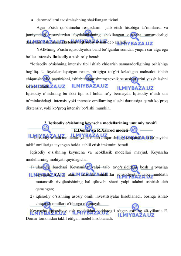  
 
 daromadlarni taqsimlashning shakllangan tizimi. 
 
Agar o‘sish qo‘shimcha resurslarni  jalb etish hisobiga ta’minlansa va 
jamiyatdagi resurslardan foydalanishning shakllangan o‘rtacha samaradorligi 
darajasini oshirmasa ekstensiv iqtisodiy o‘sish deb ataladi. 
   
YAIMning o‘sishi iqtisodiyotda band bo‘lganlar sonidan yuqori sur’atga ega 
bo‘lsa intensiv ihtisodiy o‘sish ro‘y beradi. 
    “Iqtisodiy o‘sishning intensiv tipi ishlab chiqarish samaradorligining oshishiga 
bog‘liq. U foydalanilayotgan resurs birligiga to‘g‘ri keladigan mahsulot ishlab 
chiqarishni ko‘paytirishni, ishlab chiqarishning texnik xususiyatlarini yaxshilashni  
ko‘zda tutadi.  
Iqtisodiy o‘sishning bu ikki tipi sof holda ro‘y bermaydi. Iqtisodiy o‘sish uni 
ta’minlashdagi  intensiv yoki intensiv omillarning ulushi darajasiga qarab ko‘proq 
ekstensiv, yoki ko‘proq intensiv bo‘lishi mumkin. 
 
2. Iqtisodiy o‘sishning keynscha modellarining umumiy tavsifi.  
E.Domar va R.Xarrod modeli 
Iqtisodiy  o‘sish moldellari yalpi ishlab chiqarishning uzoq muddatli ko‘payishi 
taklif omillariga tayangan holda  tahlil etish imkonini beradi.  
    Iqtisodiy o‘sishning keynscha va neokllasik modellari mavjud. Keynscha 
modellarning mohiyati quyidagicha: 
1) ularning barchasi Keynsning yalpi talb to‘o‘risididagi bosh g‘oyasiga 
tayanadi. YA’ni ularni tuzishda mualliflar iqtisodiyotni uzoq muddatli 
mutanosib rivojlanishining hal qiluvchi sharti yalpi talabni oshirish deb 
qarashgan; 
2) iqtisodiy o‘sishning asosiy omili investitsiyalar hisoblanadi, boshqa ishlab 
chiqarish omillari e’tiborga olinmaydi; 
    Keynscha iqtisodiy o‘sish modelidan soddarog‘i o‘tgan asrning 40-yillarda E. 
Domar tomonidan taklif etilgan model hisoblanadi. 
  
 
 
