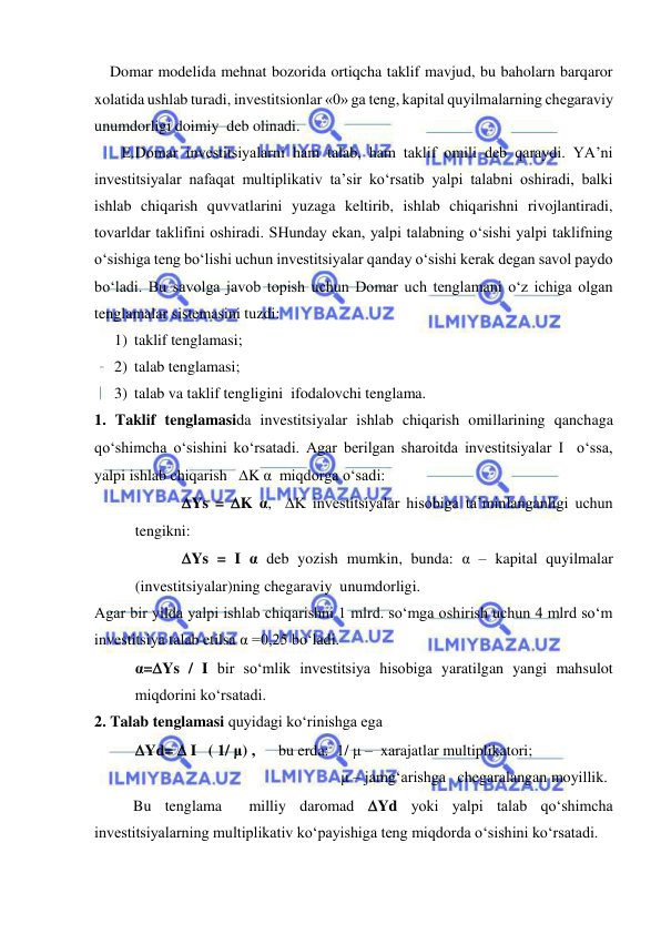  
 
    Domar modelida mehnat bozorida ortiqcha taklif mavjud, bu baholarn barqaror 
xolatida ushlab turadi, investitsionlar «0» ga teng, kapital quyilmalarning chegaraviy 
unumdorligi doimiy  deb olinadi.  
       E.Domar investitsiyalarni ham talab, ham taklif omili deb qaraydi. YA’ni 
investitsiyalar nafaqat multiplikativ ta’sir ko‘rsatib yalpi talabni oshiradi, balki 
ishlab chiqarish quvvatlarini yuzaga keltirib, ishlab chiqarishni rivojlantiradi, 
tovarldar taklifini oshiradi. SHunday ekan, yalpi talabning o‘sishi yalpi taklifning 
o‘sishiga teng bo‘lishi uchun investitsiyalar qanday o‘sishi kerak degan savol paydo 
bo‘ladi. Bu savolga javob topish uchun Domar uch tenglamani o‘z ichiga olgan 
tenglamalar sistemasini tuzdi: 
1) taklif tenglamasi; 
2) talab tenglamasi; 
3) talab va taklif tengligini  ifodalovchi tenglama. 
1. Taklif tenglamasida investitsiyalar ishlab chiqarish omillarining qanchaga 
qo‘shimcha o‘sishini ko‘rsatadi. Agar berilgan sharoitda investitsiyalar I  o‘ssa,  
yalpi ishlab chiqarish   K α  miqdorga o‘sadi: 
            Ys = K α,  K investitsiyalar hisobiga ta’minlanganligi uchun  
tengikni: 
            Ys = I α deb yozish mumkin, bunda: α – kapital quyilmalar 
(investitsiyalar)ning chegaraviy  unumdorligi.  
Agar bir yilda yalpi ishlab chiqarishni 1 mlrd. so‘mga oshirish uchun 4 mlrd so‘m 
investitsiya talab etilsa α =0,25 bo‘ladi.  
α=Ys / I bir so‘mlik investitsiya hisobiga yaratilgan yangi mahsulot 
miqdorini ko‘rsatadi. 
2. Talab tenglamasi quyidagi ko‘rinishga ega 
Yd=  I   ( 1/ μ) ,      bu erda:  1/ μ –  xarajatlar multiplikatori;  
                                                     μ – jamg‘arishga   chegaralangan moyillik. 
          Bu tenglama  milliy daromad Yd yoki yalpi talab qo‘shimcha 
investitsiyalarning multiplikativ ko‘payishiga teng miqdorda o‘sishini ko‘rsatadi.  
