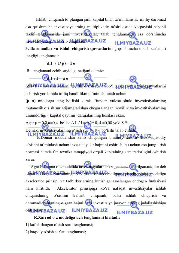  
 
          Ishlab  chiqarish to‘plangan jami kapital bilan ta’minlanishi,  milliy daromad 
esa qo‘shimcha investitsiyalarning multiplikativ ta’siri ostida ko‘payishi sababli 
taklif tenglamasida jami investitsiyalar, talab tenglamasida esa qo‘shimcha 
investitsiyalargina ko‘rib chiqilaadi. 
3. Daromadlar va ishlab chiqarish quvvatlarining qo‘shimcha o‘sish sur’atlari 
tengligi tenglamasi: 
 
  I   ( 1/ μ) = I α 
 Bu tenglamani echib suyidagi natijani olamiz: 
 
  I  / I = μ α 
( I / I ) – investitsiyalarning yillik o‘sish sur’ati bo‘lib, ishlab chiqarish quvvatlarini 
oshirish yordamida to‘liq bandlilikni ta’minlab turish uchun 
(μ α) miqdorga teng bo‘lishi kerak. Bundan xulosa shuki investitsiyalarning 
mutanosib o‘sish sur’atijamg‘arishga chegaralangan moyillik va investitsiyalarning 
unumdorligi ( kapital qaytimi) darajalarining hosilasi ekan. 
Agar μ = 0,2 α=0,4  bo‘lsa  I  / I = 0,2* 0,.4 =0,08 yoki 8 % 
Demak, investitsiyalarning o‘sish sur’ati 8% bo‘lishi talab etiladi. 
           E.Domar moddelidan kelib chiqadigan umumiy xulosa shuki iqtisodiy 
o‘sishni ta’minlash uchun investitsiyalar hajmini oshirish, bu uchun esa jamg‘arish 
normasi hamda fan texnika taraqqiyoti orqali kapitalning samaradorligini oshirish 
zarur. 
     Agar E.Domar o‘z modelida investitsiyalarni ekzogen tarzda berilgan miqdor deb 
olgan bo‘lsa, R.Xarrodning 1939 yilda ishlab chiqilgan iqtisodiy o‘sish modeliga 
akselerator prinsipi va tadbirkorlarning kutishiga asoslangan endogen funksiyasi 
ham kiritildi.  Akselerator prinsipiga ko‘ra nafaqat investitsiyalar ishlab 
chiqarishning 
o‘sishini 
keltirib 
chiqaradi, 
balki 
ishlab 
chiqarish 
va 
daromadlarningning o‘sgan hajmi ham investitsiya jarayonlarining jadallashishiga  
olib keladi. 
        R.Xarrod o‘z modeliga uch tenglamani kiritadi: 
1) kafolatlangan o‘sish surti tenglamasi; 
2) haqiqiy o‘sish sur’ati tenglamasi; 

