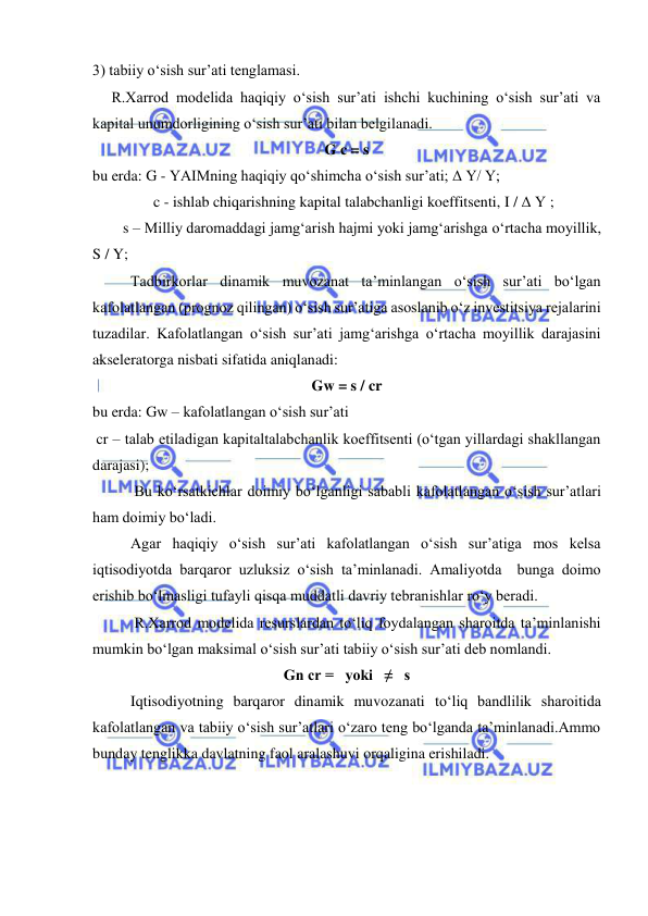  
 
3) tabiiy o‘sish sur’ati tenglamasi. 
     R.Xarrod modelida haqiqiy o‘sish sur’ati ishchi kuchining o‘sish sur’ati va 
kapital unumdorligining o‘sish sur’ati bilan belgilanadi.  
G c = s 
bu erda: G - YAIMning haqiqiy qo‘shimcha o‘sish sur’ati; Δ Y/ Y; 
                c - ishlab chiqarishning kapital talabchanligi koeffitsenti, I / Δ Y ; 
        s – Milliy daromaddagi jamg‘arish hajmi yoki jamg‘arishga o‘rtacha moyillik, 
S / Y; 
          Tadbirkorlar dinamik muvozanat ta’minlangan o‘sish sur’ati bo‘lgan 
kafolatlangan (prognoz qilingan) o‘sish sur’atiga asoslanib o‘z investitsiya rejalarini 
tuzadilar. Kafolatlangan o‘sish sur’ati jamg‘arishga o‘rtacha moyillik darajasini 
akseleratorga nisbati sifatida aniqlanadi: 
Gw = s / cr 
bu erda: Gw – kafolatlangan o‘sish sur’ati 
 cr – talab etiladigan kapitaltalabchanlik koeffitsenti (o‘tgan yillardagi shakllangan 
darajasi); 
           Bu ko‘rsatkichlar doimiy bo‘lganligi sababli kafolatlangan o‘sish sur’atlari 
ham doimiy bo‘ladi. 
          Agar haqiqiy o‘sish sur’ati kafolatlangan o‘sish sur’atiga mos kelsa 
iqtisodiyotda barqaror uzluksiz o‘sish ta’minlanadi. Amaliyotda  bunga doimo 
erishib bo‘lmasligi tufayli qisqa muddatli davriy tebranishlar ro‘y beradi. 
           R.Xarrod modelida resurslardan to‘liq foydalangan sharoitda ta’minlanishi 
mumkin bo‘lgan maksimal o‘sish sur’ati tabiiy o‘sish sur’ati deb nomlandi. 
Gn cr =   yoki   ≠   s 
          Iqtisodiyotning barqaror dinamik muvozanati to‘liq bandlilik sharoitida 
kafolatlangan va tabiiy o‘sish sur’atlari o‘zaro teng bo‘lganda ta’minlanadi.Ammo 
bunday tenglikka davlatning faol aralashuvi orqaligina erishiladi. 
 
